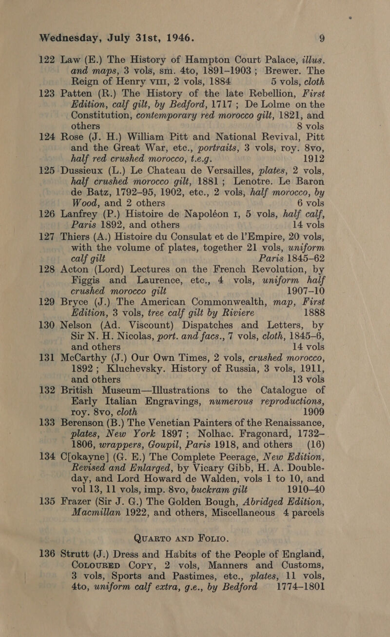 122 Law (E.) The History of Hampton Court Palace, illus. and maps, 3 vols, sm. 4to, 1891-1903 ; Brewer. The Reign of Henry vit, 2 vols, 1884 5 vols, cloth 123 Patten (R.) The History of the late Rebellion, First Edition, calf gilt, by Bedford, 1717; De Lolme on the Constitution, contemporary red morocco gilt, 1821, and others 8 vols 124 Rose (J. H.) William Pitt and National Revival, Pitt and the Great War, etc., portraits, 3 vols, roy. 8vo, half red crushed morocco, t.e.g. 1912 125 Dussieux (L.) Le Chateau de Versailles, plates, 2 vols, half crushed morocco gilt, 1881; Lenotre. Le Baron de Batz, 1792-95, 1902, etc., 2 vols, half morocco, by Wood, and 2 others : 6 vols 126 Lanfrey (P.) Histoire de Napoléon 1, 5 vols, half calf, Paris 1892, and others 14 vols 127 Thiers (A.) Histoire du Consulat et de l’Empire, 20 vols, with the volume of plates, together 21 vols, wniform calf gilt Paris 1845-62 128 Acton (Lord) Lectures on the French Revolution, by Figgis and Laurence, etc., 4 vols, uniform half crushed morocco gilt 1907-10 129 Bryce (J.) The American Commonwealth, map, First Edition, 3 vols, tree calf gilt by Riviere 1888 130 Nelson (Ad. Viscount) Dispatches and Letters, by Sir N. H. Nicolas, port. and facs., 7 vols, cloth, 1845-6, and others 14 vols 131 McCarthy (J.) Our Own Times, 2 vols, crushed morocco, 1892; Kluchevsky. History of Russia, 3 vols, 1911, and others 13 vols 132 British Museum—Illustrations to the Catalogue of Early Italian Engravings, numerous reproductions, roy. 8vo, cloth 1909 133 Berenson (B.) The Venetian Painters of the Renaissance, plates, New York 1897; Nolhac. Fragonard, 1732-. 1806, wrappers, Goupil, Paris 1918, and others (16) 134 C[okayne] (G. E.) The Complete Peerage, New Edition, Revised and Enlarged, by Vicary Gibb, H. A. Double- day, and Lord Howard de Walden, vols 1 to 10, and vol 13, 11 vols, imp. 8vo, buckram gilt 1910-40 135 Frazer (Sir J. G.) The Golden Bough, Abridged Edition, Macmillan 1922, and others, Miscellaneous 4 parcels QUARTO AND Fotio. 136 Strutt (J.) Dress and Habits of the People of England, CoLOURED Copy, 2 vols, Manners and Customs, 3 vols, Sports and Pastimes, etc., plates, 11 vols, 4to, uniform calf extra, g.e., by Bedford 1774-1801