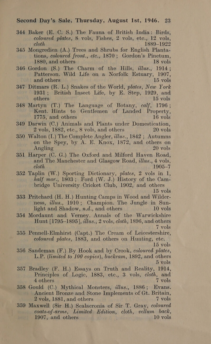 344 345 346 347 348 349 300 351 352 353 354 355 356 307 308 359 Baker (EK. C. 8.) The Fauna of British India: Birds, coloured plates, 8 vols, Fishes, 2 vols, etc., 12 vols, cloth 1889-1922 Mongredien (A.) Trees and Shrubs for English Planta- tions, coloured front., etc., 1870; Gordon’s Pinetum, 1880, and others 18 vols Gordon (S.) The Charm of the Hills, dlus., 1914; Patterson. Wild Life on a Norfolk Estuary, 1907, and others 15 vols Ditmars (R. L.) Snakes of the World, plates, New York 1931; British Insect Life, by E. Step, 1929, and others 15 vols Martyn (T.) The Language of Botany, calf, 1796; Kent. Hints to Gentlemen of Landed Property, 1775, and others 16 vols Darwin (C.) Animals and Plants under Domestication, 2 vols, 1882, etc., 8 vols, and others 20 vols Walton (I.) The Complete Angler, illus., 1842 ; Autumns on the Spey, by A. E. Knox, 1872, and others on Angling 20 vols Harper (C. G.) The Oxford and Milford Haven Road, and The Manchester and Glasgow Road, tllus., 4 vols, cloth 1905-7 Taplin (W.) Sporting Dictionary, plates, 2 vols in 1, half mor., 1803; Ford (W. J.) History of the Cam- bridge University Cricket Club, 1902, and others 15 vols Pritchard (H. H.) Hunting Camps in Wood and Wilder- ness, illus., 1910; Champion. The Jungle in Sun- light and Shadow, n.d., and others 10 vols Mordaunt and Verney. Annals of the Warwickshire Hunt [1795-1895], illus., 2 vols, cloth, 1896, and others 7 vols Pennell-Elmhirst (Capt.) The Cream of Leicestershire, coloured plates, 1883, and others on Hunting, etc. 15 vols Sandeman (F.) By Hook and by Crook, coloured plates, ~L.P. (limited to 100 copies), buckram, 1892, and others 5 vols Bradley (F. H.) Essays on Truth and Reality, 1914, Principles of Logic, 1883, etc., 3 vols, cloth, and 4 others 7 vols Gould (C.) Mythical Monsters, ilus., 1886; Evans. Ancient Bronze and Stone Implements of Gt. Britain, 2 vols, 1881, and others 7 vols Maxwell (Sir H.) Scalacronia of Sir T. Gray, coloured coats-of-arms, Limited Edition, cloth, vellum back,