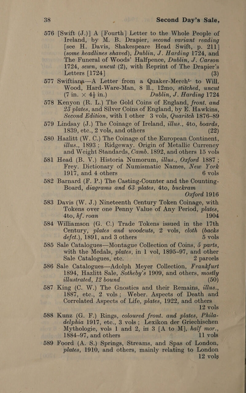 576 [Swift (J.)] A [Fourth] Letter to the Whole People of Ireland, by M. B. Drapier, second variant reading [see H. Davis, Shakespeare Head Swift, p. 211] (some headlines shaved), Dublin, J. Harding 1724, and The Funeral of Woods’ Halfpence, Dublin, J. Carson 1724, sewn, uncut (2), with Reprint of The Drapier’s Letters [1724] (3) 577 Swiftiana—A Letter from a Quaker-Mercht to Will. Wood, Hard-Ware-Man, 8 ll., 12mo, stitched, uncut (7in. X 44 in.) Dublin, J. Harding 1724 578 Kenyon (R. L.) The Gold Coins of England, front. and 23 plates, and Silver Coins of England, by E. Hawkins, Second Edition, with 1 other 3 vols, Quaritch 1876-89 579 Lindsay (J.) The Coinage of Ireland, zllus., 4to, boards, 1839, etc., 2 vols, and others (22) 580 Hazlitt (W. C.) The Coinage of the European Continent, illus., 1893 ; Ridgeway. Origin of Metallic Currency and Weight Standards, Camb. 1892, and others 15 vols 581 Head (B. V.) Historia Numorum, illus., Oxford 1887 ; Frey. Dictionary of Numismatic Names, New York 1917, and 4 others 6 vols 582 Barnard (F. P.) The Casting-Counter and the Counting- Board, diagrams and 63 plates, 4to, buckram Oxford 1916 583 Davis (W. J.) Nineteenth Century Token Coinage, with Tokens over one Penny Value of Any Period, plates, Ato, hf. roan | 1904 584 Williamson (G. C.) Trade Tokens issued in the 17th Century, plates and woodcuts, 2 vols, cloth (backs defct.), 1891, and 3 others 5 vols 585 Sale Catalogues—Montague Collection of Coins, 5 parts, with the Medals, plates, in 1 vol, 1895-97, and other Sale Catalogues, etc. 2 parcels 586 Sale Catalogues—Adolph Meyer Collection, Frankfurt 1894, Hazlitt Sale, Sotheby’s 1909, and others, mostly illustrated, 12 bound (50) 587 King (C. W.) The Gnostics and their Remains, illus., 1887, etc., 2 vols; Weber. Aspects of Death and Correlated Aspects of Life, plates, 1922, and others 12 vols 588 Kunz (G. F.) Rings, coloured front. and plates, Phila- delphia 1917, etc., 3 vols ; Lexikon der Griechischen ~ Mythologie, vols 1 and 2, in 3 [A to M], half mor., 1884-97, and others 11 vols 589 Foord (A. S.) Springs, Streams, and Spas of London, plates, 1910, and others, mainly relating to London 12 vols