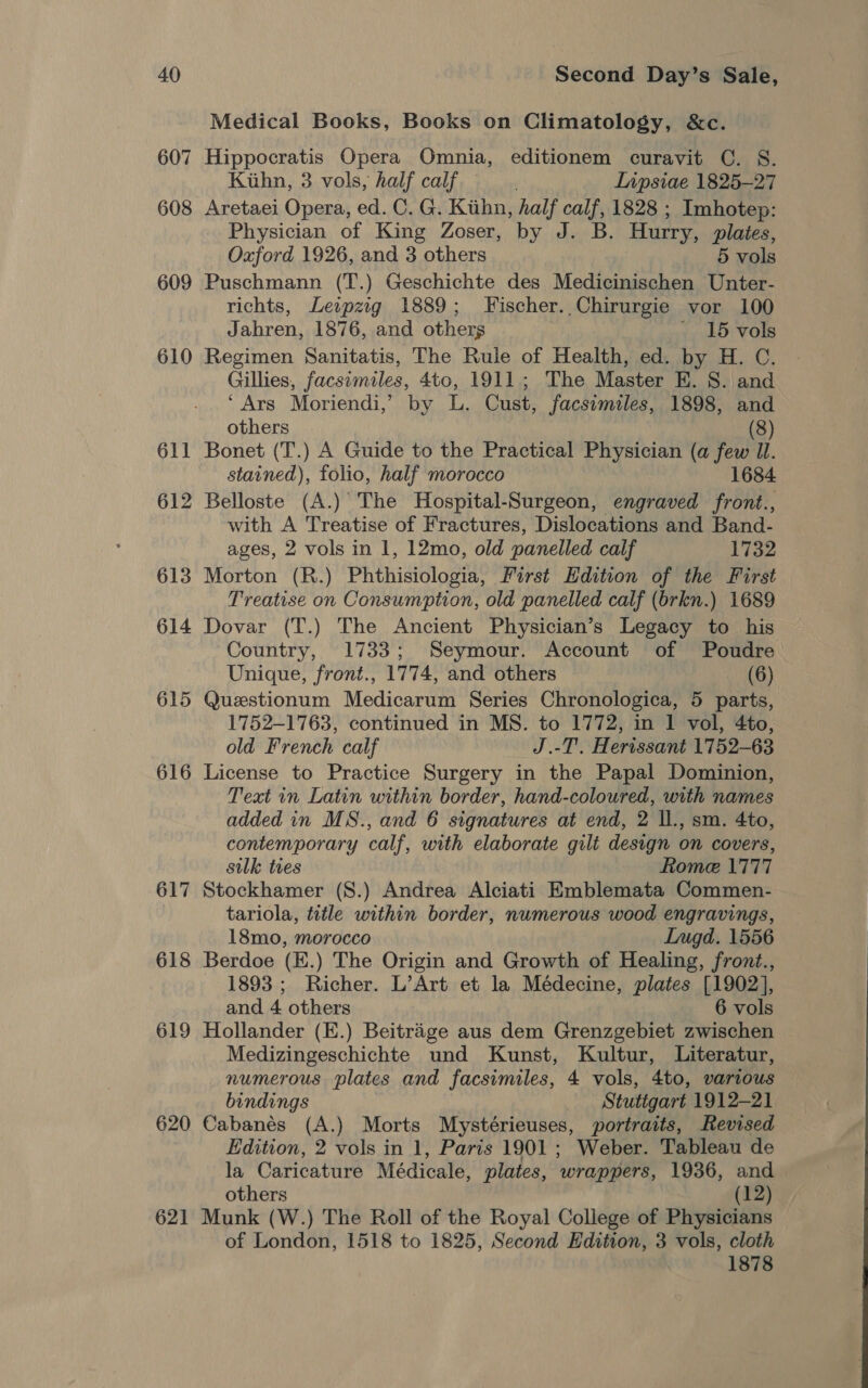 607 608 609 610 611 612 613 614 615 616 617 618 619 620 621 Medical Books, Books on Climatology, &amp;c. Hippocratis Opera Omnia, editionem curavit C. S. Kiihn, 3 vols, half calf. Inpsiae 1825-27 Aretaei Opera, ed. C. G. Kiihn, half calf, 1828 ; Imhotep: Physician of King Zoser, by J. B. Hurry, plates, Oxford 1926, and 3 others 5 vols Puschmann (T.) Geschichte des Medicinischen Unter- richts, Leispzg 1889; Fischer. Chirurgie vor 100 Jahren, 1876, and others - 15 vols Regimen Sanitatis, The Rule of Health, ed. by H. C. Gillies, facsimiles, 4to, 1911; The Master E. S. and ‘Ars Moriendi,’ by L. Cust, facsimiles, 1898, and others (8) Bonet (T.) A Guide to the Practical Physician (a few Il. stained), folio, half morocco 1684 Belloste (A.) The Hospital-Surgeon, engraved front., with A Treatise of Fractures, Dislocations and Band- ages, 2 vols in 1, 12mo, old panelled calf 1732 Morton (R.) Phthisiologia, First Edition of the First Treatise on Consumption, old panelled calf (brkn.) 1689 Dovar (T.) The Ancient Physician’s Legacy to his Country, 1733; Seymour. Account of Poudre Unique, front., 1774, and others (6) Questionum Medicarum Series Chronologica, 5 parts, 1752-1763, continued in MS. to 1772, in 1 vol, 4to, old French calf J.-T. Herissant 1752-63 License to Practice Surgery in the Papal Dominion, Text in Latin within border, hand-coloured, with names added in MS., and 6 signatures at end, 2 ll., sm. 4to, contemporary calf, with elaborate gilt design on covers, sulk ties Rome 1777 Stockhamer (S.) Andrea Alciati Emblemata Commen- tariola, title within border, numerous wood engravings, 18mo, morocco Lugd. 1556 Berdoe (E.) The Origin and Growth of Healing, front., 1893; Richer. L’Art et la Médecine, plates [1902], and 4 others 6 vols Hollander (E.) Beitrage aus dem Grenzgebiet zwischen — Medizingeschichte und Kunst, Kultur, Literatur, numerous plates and facsimiles, 4 vols, 4to, various bindings Stutigart 1912-21 Cabanés (A.) Morts Mystérieuses, portraits, Revised Edition, 2 vols in 1, Paris 1901; Weber. Tableau de la Caricature Médicale, plates, wrappers, 1936, and others (12) Munk (W.) The Roll of the Royal College of Physicians of London, 1518 to 1825, Second Hdition, 3 vols, cloth 1878