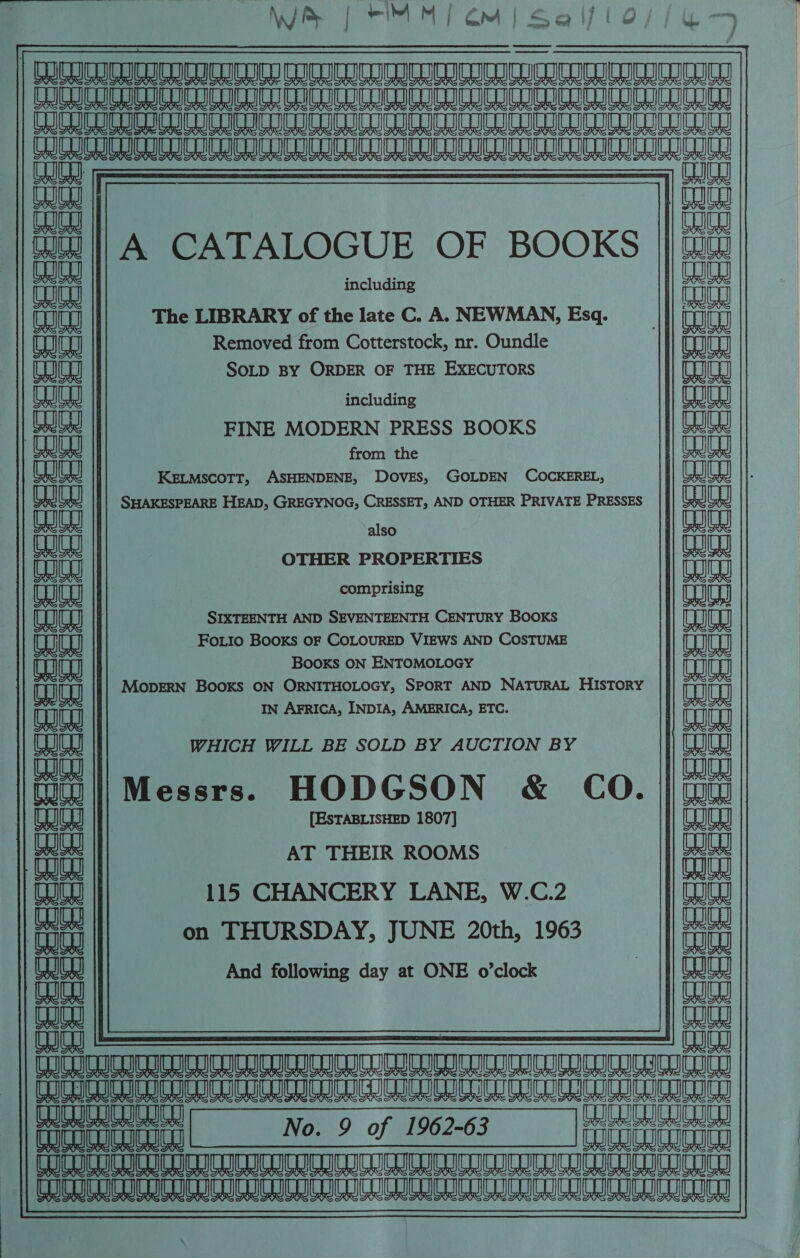 mee ee eR ete ae FE Ha RnR ARCA AT AL A BL ii i jposnianuan nausea Anasianlananceeeaeanaaeaan Tc CD [ania COI |f CO A CATALOGUE OF BOOKS || @w Tae ite ; : Li CUIQg including a aaiea The LIBRARY of the late C. A. NEWMAN, Esq. aaa) Removed from Cotterstock, nr. Oundle mae SOLD By ORDER OF THE EXECUTORS CE || eae including (eae Peal FINE MODERN PRESS BOOKS Wy | Pho from the eae ae KELMSCOTT, ASHENDENE, DOVES, GOLDEN COCKEREL, ea) SHAKESPEARE HEAD, GREGYNOG, CRESSET, AND OTHER PRIVATE PRESSES Foc PIS also aujes oe (an) OTHER PROPERTIES nn tH WW comprising T SIXTEENTH AND SEVENTEENTH CENTURY BOOKS enjoy) eaeg) FoLio BooKs OF COLOURED VIEWS AND COSTUME naan Tht Ip Booxs ON ENTOMOLOGY aa na LH Lo MOopERN BooKs ON ORNITHOLOGY, SPORT AND NATURAL HISTORY ana ena IN AFRICA, INDIA, AMERICA, ETC. aula | COU au | WHICH WILL BE SOLD BY AUCTION BY mata a) wala naan [IuWiiMessrs. HODGSON &amp; CO. | Gu [ESTABLISHED 1807] CLE AT THEIR ROOMS we 115 CHANCERY LANE, W.C.2 ) eajes ~ Ce | sie on THURSDAY, JUNE 20th, 1963 | aah And following day at ONE o’clock aut eS U aaa) eae (fina aija Cu  \fiujienannyanayannan enna nina annem eA ae eeiasien TE iv TeTTueT en RRR Ua aC URRRE EEE ETE Uy feces twee eeveeuereeeeescoe W CUCU Se eared aa eet at ae tt ate eet ae eta a cetad aad \ 