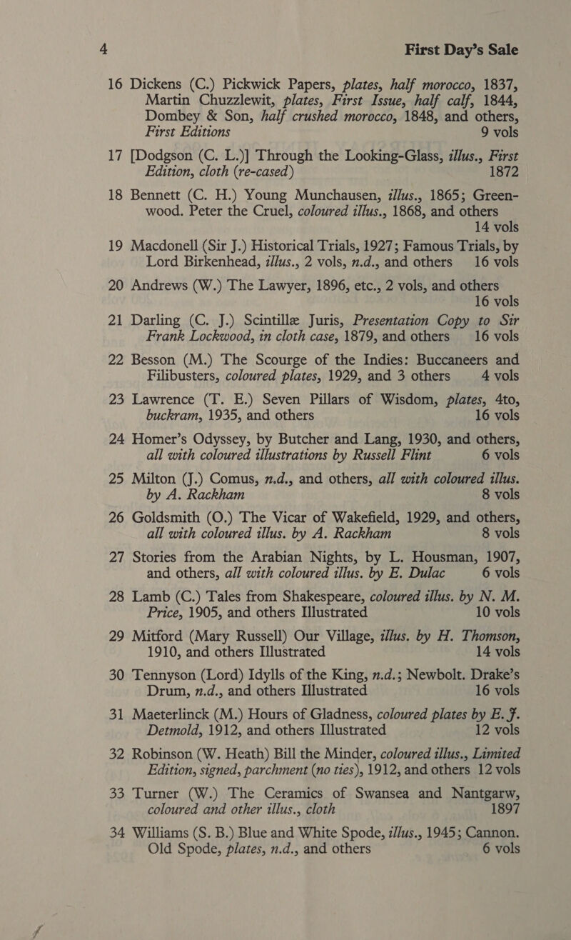 16 Dickens (C.) Pickwick Papers, plates, half morocco, 1837, Martin Chuzzlewit, plates, First Issue, half calf, 1844, Dombey &amp; Son, half crushed morocco, 1848, and others, First Editions 9 vols 17 [Dodgson (C. L.)] Through the Looking-Glass, illus., First Edition, cloth (re-cased) 1872 18 Bennett (C. H.) Young Munchausen, z/lus., 1865; Green- wood. Peter the Cruel, coloured illus., 1868, and others 14 vols 19 Macdonell (Sir J.) Historical Trials, 1927; Famous Trials, by Lord Birkenhead, z/lus., 2 vols, n.d., and others 16 vols 20 Andrews (W.) The Lawyer, 1896, etc., 2 vols, and others 16 vols 21 Darling (C. J.) Scintille Juris, Presentation Copy to Sir Frank Lockwood, in cloth case, 1879, and others 16 vols 22 Besson (M.) The Scourge of the Indies: Buccaneers and Filibusters, coloured plates, 1929, and 3 others 4 vols 23 Lawrence (T. E.) Seven Pillars of Wisdom, plates, 4to, buckram, 1935, and others 16 vols 24 Homer’s Odyssey, by Butcher and Lang, 1930, and others, all with coloured illustrations by Russell Flint 6 vols 25 Milton (J.) Comus, 7.d., and others, all with coloured tllus. by A. Rackham 8 vols 26 Goldsmith (O.) The Vicar of Wakefield, 1929, and others, all with coloured illus. by A. Rackham 8 vols 27 Stories from the Arabian Nights, by L. Housman, 1907, and others, all with coloured illus. by E. Dulac 6 vols 28 Lamb (C.) Tales from Shakespeare, coloured illus. by N. M. Price, 1905, and others Illustrated 10 vols 29 Mitford (Mary Russell) Our Village, illus. by H. Thomson, 1910, and others Illustrated 14 vols 30 Tennyson (Lord) Idylls of the King, 2.d.; Newbolt. Drake’s Drum, n.d., and others Illustrated 16 vols 31 Maeterlinck (M.) Hours of Gladness, coloured plates by E. f. Detmold, 1912, and others Illustrated 12 vols 32 Robinson (W. Heath) Bill the Minder, coloured tllus., Limited Edition, signed, parchment (no ties), 1912, and others 12 vols 33 Turner (W.) The Ceramics of Swansea and Nantgarw, coloured and other illus., cloth 1897 34 Williams (S. B.) Blue and White Spode, zJlus., 1945; Cannon. Old Spode, plates, n.d., and others 6 vols