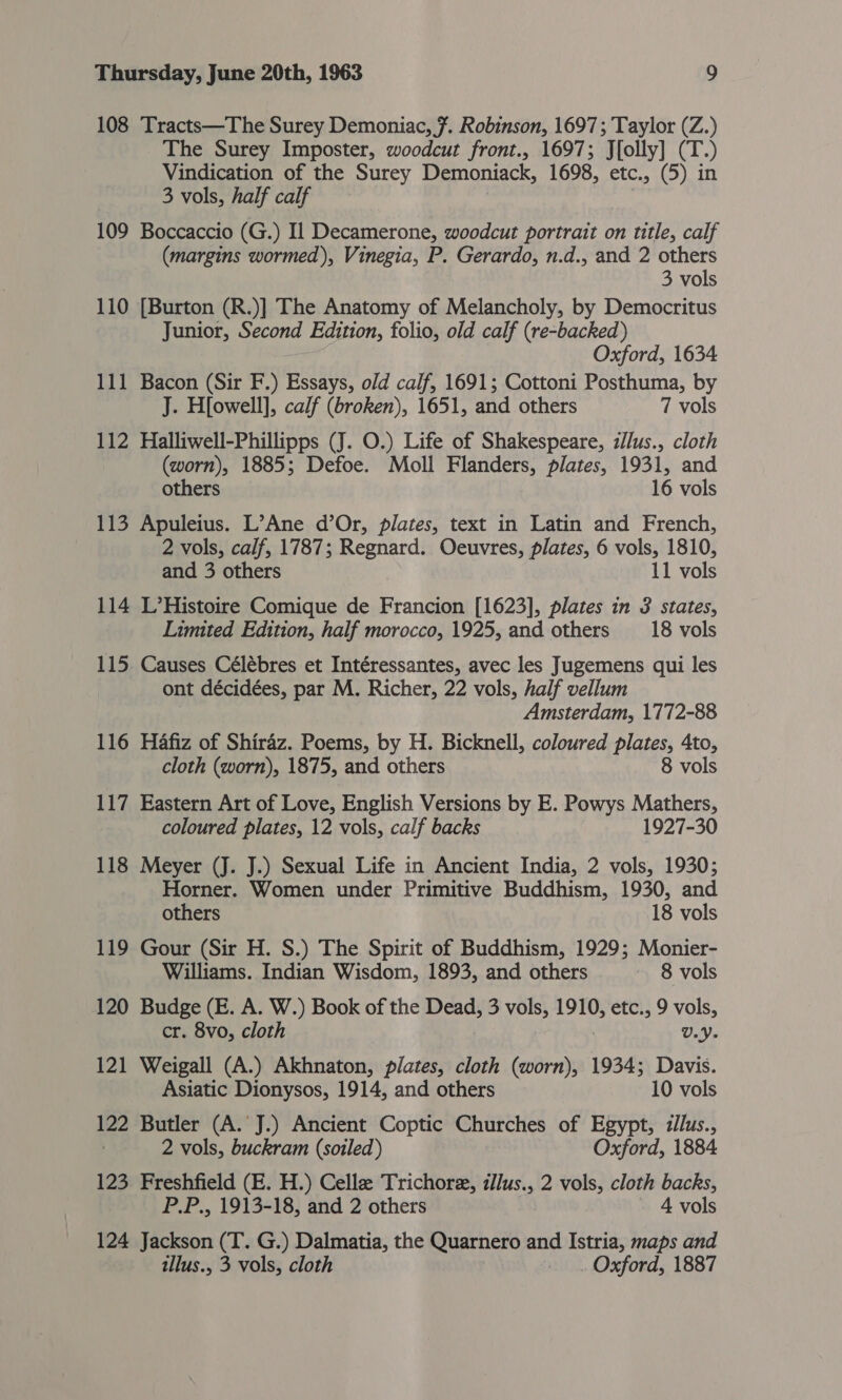 108 Tracts—The Surey Demoniac, 7. Robinson, 1697; Taylor (Z.) The Surey Imposter, woodcut front., 1697; J{olly] (T.) Vindication of the Surey Demoniack, 1698, etc., (5) in 3 vols, half calf 109 Boccaccio (G.) Il Decamerone, woodcut portrait on title, calf (margins wormed), Vinegia, P. Gerardo, n.d., and 2 others 3 vols 110 [Burton (R.)] The Anatomy of Melancholy, by Democritus Junior, Second Edition, folio, old calf (re-backed) Oxford, 1634 111 Bacon (Sir F.) Essays, old calf, 1691; Cottoni Posthuma, by J. H[owell], calf (broken), 1651, and others 7 vols 112 Halliwell-Phillipps (J. O.) Life of Shakespeare, z/lus., cloth (worn), 1885; Defoe. Moll Flanders, plates, 1931, and others 16 vols 113 Apuleius. L’Ane d’Or, plates, text in Latin and French, 2 vols, calf, 1787; Regnard. Oeuvres, plates, 6 vols, 1810, and 3 others 11 vols 114 L’Histoire Comique de Francion [1623], plates in 3 states, Limited Edition, half morocco, 1925, and others 18 vols 115. Causes Célébres et Intéressantes, avec les Jugemens qui les ont décidées, par M. Richer, 22 vols, half vellum Amsterdam, 1772-88 116 Hafiz of Shiraz. Poems, by H. Bicknell, coloured plates, 4to, cloth (worn), 1875, and others 8 vols 117 Eastern Art of Love, English Versions by E. Powys Mathers, coloured plates, 12 vols, calf backs 1927-30 118 Meyer (J. J.) Sexual Life in Ancient India, 2 vols, 1930; Horner. Women under Primitive Buddhism, 1930, and others 18 vols 119 Gour (Sir H. S.) The Spirit of Buddhism, 1929; Monier- Williams. Indian Wisdom, 1893, and others ~ 8 vols 120 Budge (E. A. W.) Book of the Dead, 3 vols, 1910, etc., 9 vols, cr. 8vo, cloth U.- 121 Weigall (A.) Akhnaton, plates, cloth Pan 1934; Davis. Asiatic Dionysos, 1914, and others 10 vols 122 Butler (A. J.) Ancient Coptic Churches of Egypt, zilus., ) 2 vols, buckram (soiled) Oxford, 1884 123. Freshfield (E. H.) Cellee Trichoree, illus., 2 vols, cloth backs, P.P., 1913-18, and 2 others 4 vols 124 Jackson (T. G.) Dalmatia, the Quarnero and Istria, maps and tllus., 3 vols, cloth _.. Oxford, 1887