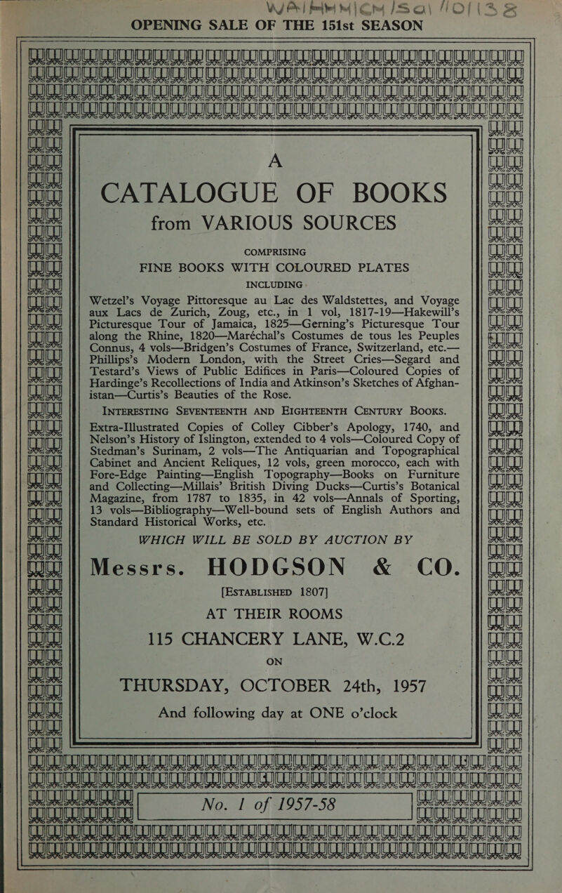  Wi Prl mie lem (Sal fOl( Ss OPENING SALE OF THE 151st SEASON aan ay cneatperenee ALARA I A I UL a 8 a a am a a a | rn Tc | A ‘| CATALOGUE OF BOOKS from VARIOUS SOURCES COMPRISING it FINE BOOKS WITH COLOURED PLATES INCLUDING ft | Wetzel’s Voyage Pittoresque au Lac des Waldstettes, and Voyage the aux Lacs de Zurich, Zoug, etc., in 1 vol, 1817-19—Hakewill’s Picturesque Tour of Jamaica, 1825—Gerning’s Picturesque Tour along the Rhine, 1820—Maréchal’s Costumes de tous les Peuples dat pt Connus, 4 vols—Bridgen’s Costumes of France, Switzerland, etc.— eae Phillips’s Modern London, with the Street Cries—Segard and Testard’s Views of Public Edifices in Paris—Coloured Copies of = if T ii Hardinge’s Recollections of India and Atkinson’s Sketches of Afghan- istan—Curtis’s Beauties of the Rose. | INTERESTING SEVENTEENTH AND EIGHTEENTH CENTURY BOOKS. eae Extra-Illustrated Copies of Colley Cibber’s Apology, 1740, and Tou Nelson’s History of Islington, extended to 4 vols—Coloured Copy of ina Stedman’s Surinam, 2 vols—The Antiquarian and Topographical pune Fore-Edge Painting—English Topography—Books on Furniture Tot and Collecting—Millais’ British Diving Ducks—Curtis’s Botanical Magazine, from 1787 to 1835, in 42 vols—Annals of Sporting, 13 vols—Bibliography—Well-bound sets of English Authors and Standard Historical Works, etc. WHICH WILL BE SOLD BY AUCTION BY Messrs. HODGSON &amp; CO. [ESTABLISHED 1807] aie eae AT THEIR ROOMS tat 115 CHANCERY LANE, W.C.2 Bales) PIS AAS ON THURSDAY, OCTOBER 24th, 1957 _ And following day at ONE o’clock melee WU EEDIL DRUM ULATOCULTU EERO IATL eee eri Se Oe be No. | of 1957-58 Ee coreipepiney| No. 7 of 1957-58 reer | fc crea RR ALO ALR LR AO AL eM LO UR A A 8 