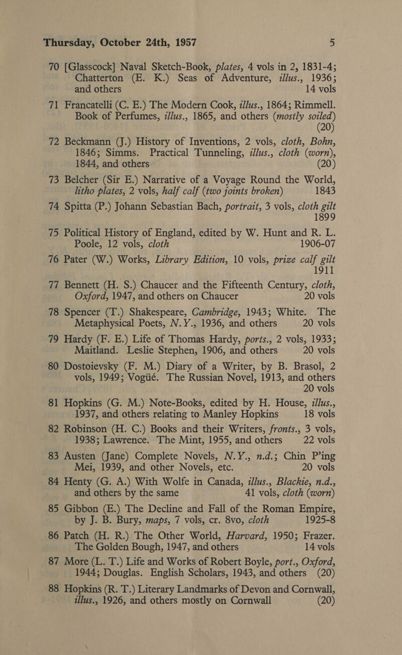 70 [Glasscock] Naval Sketch-Book, plates, 4 vols in 2, 1831-4; Chatterton (E. K.) Seas of Adventure, illus., 1936; and others 14 vols 71 Francatelli (C. E.) The Modern Cook, ilus., 1864; Rimmell. Book of Perfumes, z//us., 1865, and others (mostly soiled) (20) 72 Beckmann (J.) History of Inventions, 2 vols, cloth, Bohn, 1846; Simms. Practical Tunneling, :/lus., cloth (worn), 1844, and others (20) 73 Belcher (Sir E.) Narrative of a Voyage Round the World, litho plates, 2 vols, half calf (two joints broken) 1843 74 Spitta (P.) Johann Sebastian Bach, portrait, 3 vols, cloth gilt 1899 75 Political History of England, edited by W. Hunt and R. L. Poole, 12 vols, cloth 1906-07 76 Pater (W.) Works, Library Edition, 10 vols, prize calf gilt 1911 77 Bennett (H. S.) Chaucer and the Fifteenth Century, cloth, Oxford, 1947, and others on Chaucer 20 vols 78 Spencer (T.) Shakespeare, Cambridge, 1943; White. The Metaphysical Poets, N.Y., 1936, and others 20 vols 79 Hardy (F. E.) Life of Thomas Hardy, ports., 2 vols, 1933; Maitland. Leslie Stephen, 1906, and others 20 vols 80 Dostoievsky (F. M.) Diary of a Writer, by B. Brasol, 2 vols, 1949; Vogiié. The Russian Novel, 1913, and others 20 vols 81 Hopkins (G. M.) Note-Books, edited by H. House, zlus., 1937, and others relating to Manley Hopkins 18 vols 82 Robinson (H. C.) Books and their Writers, fronts., 3 vols, 1938; Lawrence. The Mint, 1955, and others 22 vols 83 Austen (Jane) Complete Novels, N.Y., n.d.; Chin P’ing Mei, 1939, and other Novels, etc. 20 vols 84 Henty (G. A.) With Wolfe in Canada, illus., Blackie, n.d., and others by the same 41 vols, cloth (worn) 85 Gibbon (E.) The Decline and Fall of the Roman Empire, by J. B. Bury, maps, 7 vols, cr. 8vo, cloth 1925-8 86 Patch (H. R.) The Other World, Harvard, 1950; Frazer. The Golden Bough, 1947, and others 14 vols 87 More (L. T.) Life and Works of Robert Boyle, port., Oxford, 1944; Douglas. English Scholars, 1943, and others (20) 88 Hopkins (R. T.) Literary Landmarks of Devon and Cornwall, illus., 1926, and others mostly on Cornwall (20)