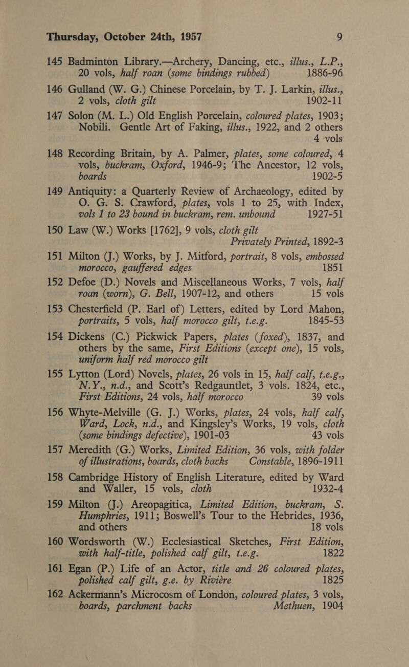 145 Badminton Library.—Archery, Dancing, etc., ilus., L.P., 20 vols, half roan (some bindings rubbed) 1886-96 146 Gulland (W. G.) Chinese Porcelain, by T. J. Larkin, illus., 2 vols, cloth gilt 1902-11 147 Solon (M. L.) Old English Porcelain, coloured plates, 1903; Nobili. Gentle Art of Faking, z//us., 1922, and 2 others 4 vols 148 Recording Britain, by A. Palmer, plates, some coloured, 4 vols, buckram, Oxford, 1946-9; The Ancestor, 12 vols, boards 1902-5 149 Antiquity: a Quarterly Review of Archaeology, edited by O. G. S. Crawford, plates, vols 1 to 25, with Index, vols 1 to 23 bound in buckram, rem. unbound 1927-51 150 Law (W.) Works [1762], 9 vols, cloth gilt Privately Printed, 1892-3 151 Milton (J.) Works, by J. Mitford, portrait, 8 vols, embossed morocco, gauffered edges 1851 152 Defoe (D.) Novels and Miscellaneous Works, 7 vols, half roan (worn), G. Bell, 1907-12, and others 15 vols 153 Chesterfield (P. Earl of) Letters, edited by Lord Mahon, portraits, 5 vols, half morocco gilt, t.e.g. 1845-53 154 Dickens (C.) Pickwick Papers, plates (foxed), 1837, and others by the same, First Editions (except one), 15 vols, uniform half red morocco gilt 155 Lytton (Lord) Novels, plates, 26 vols in 15, half calf, t.e.g., N.Y., n.d., and Scott’s Redgauntlet, 3 vols. 1824, etc., First Editions, 24 vols, half morocco 39 vols 156 Whyte-Melville (G. J.) Works, plates, 24 vols, half calf, Ward, Lock, n.d., and Kingsley’s Works, 19 vols, cloth (some bindings defective), 1901-03 43 vols 157 Meredith (G.) Works, Limited Edition, 36 vols, with folder of illustrations, boards, cloth backs Constable, 1896-1911 158 Cambridge History of English Literature, edited by Ward and Waller, 15 vols, cloth 1932-4 159 Milton (J.) Areopagitica, Limited Edition, buckram, S. Humphries, 1911; Boswell’s Tour to the Hebrides, 1936, and others 18 vols 160 Wordsworth (W.) Ecclesiastical Sketches, First Edition, with half-title, polished calf gilt, t.e.g. 1822 161 Egan (P.) Life of an Actor, title and 26 coloured Date polished calf gilt, g.e. by Riviére 1825 162 Ackermann’s Microcosm of London, coloured plates, 3 vols, boards, parchment backs Methuen, 1904