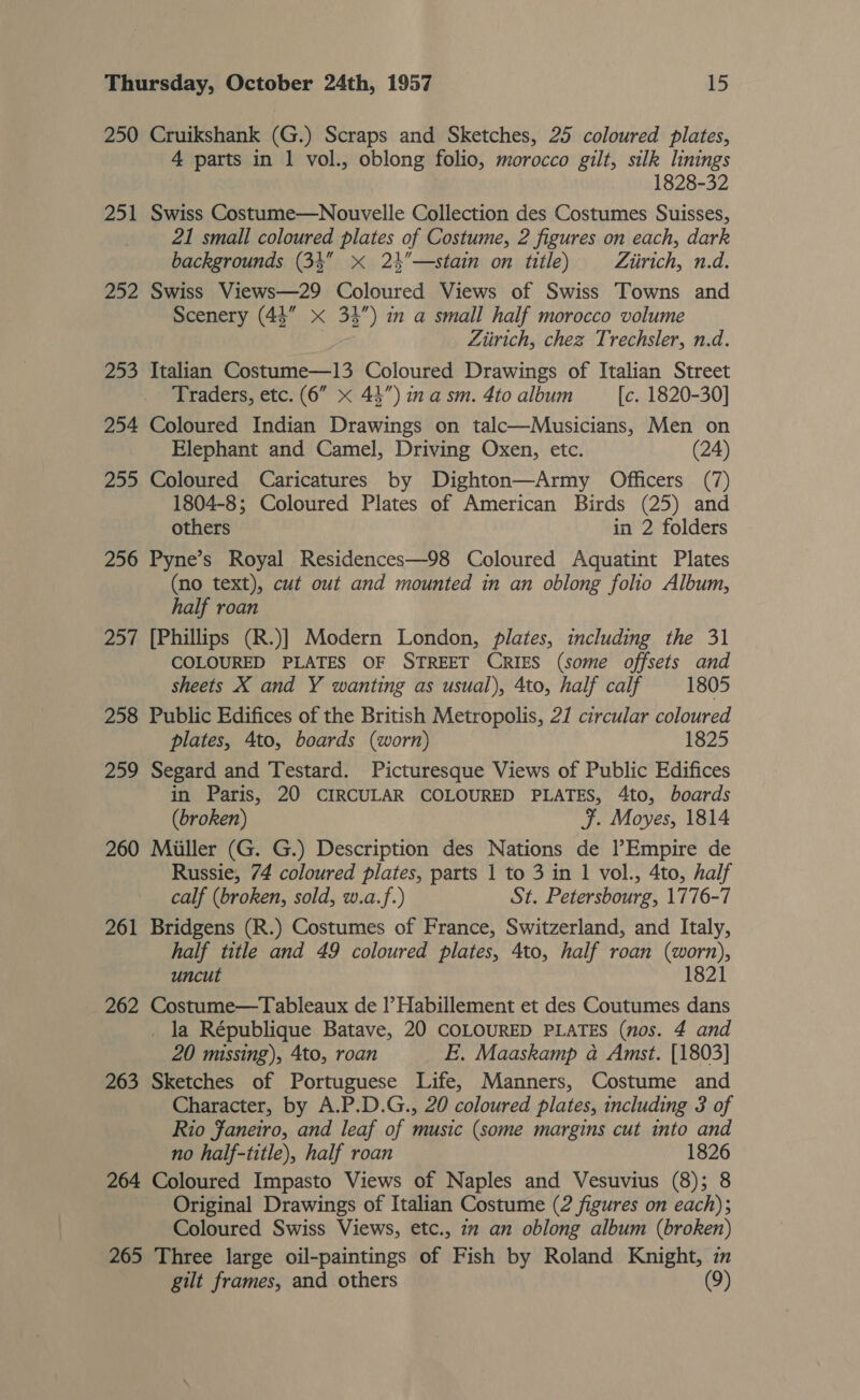 250 Cruikshank (G.) Scraps and Sketches, 25 coloured plates, 4 parts in 1 vol., oblong folio, morocco gilt, silk linings 1828-32 251 Swiss Costume—Nouvelle Collection des Costumes Suisses, 21 small coloured plates of Costume, 2 figures on each, dark backgrounds (34 x 24”—stain on title) Ziirich, n.d. 252 Swiss Views—29 Coloured Views of Swiss Towns and Scenery (44” x 3%”) in a small half morocco volume Ziirich, chez Trechsler, n.d. 253 Italian Costume—13 Coloured Drawings of Italian Street Traders, etc. (6” &lt;x 44”) in a sm. 4to album [c. 1820-30] 254 Coloured Indian Drawings on talc—Musicians, Men on Elephant and Camel, Driving Oxen, etc. (24) 255 Coloured Caricatures by Dighton—Army Officers (7) 1804-8; Coloured Plates of American Birds (25) and others in 2 folders 256 Pyne’s Royal Residences—98 Coloured Aquatint Plates (no text), cut out and mounted in an oblong folio Album, half roan 257 [Phillips (R.)] Modern London, plates, including the 31 COLOURED PLATES OF STREET CRIES (some offsets and sheets X and Y wanting as usual), 4to, half calf 1805 258 Public Edifices of the British Metropolis, 21 circular coloured plates, 4to, boards (worn) 1825 259 Segard and Testard. Picturesque Views of Public Edifices in Paris, 20 CIRCULAR COLOURED PLATES, 4to, boards (broken) F. Moyes, 1814 260 Miller (G. G.) Description des Nations de lEmpire de Russie, 74 coloured plates, parts 1 to 3 in 1 vol., 4to, half calf (broken, sold, w.a.f.) St. Petersbourg, 1776-7 261 Bridgens (R.) Costumes of France, Switzerland, and Italy, half title and 49 coloured plates, 4to, half roan (worn), uncut 1821 262 Costume—Tableaux de l’Habillement et des Coutumes dans _ la République Batave, 20 COLOURED PLATES (nos. 4 and 20 missing), 4to, roan E, Maaskamp a Amst. [1803] 263 Sketches of Portuguese Life, Manners, Costume and Character, by A.P.D.G., 20 coloured plates, including 3 of Rio faneiro, and leaf of music (some margins cut into and no half-title), half roan 1826 264 Coloured Impasto Views of Naples and Vesuvius (8); 8 Original Drawings of Italian Costume (2 figures on each); Coloured Swiss Views, etc., 1 an oblong album (broken) 265 Three large oil-paintings of Fish by Roland Knight, i gilt frames, and others (9)