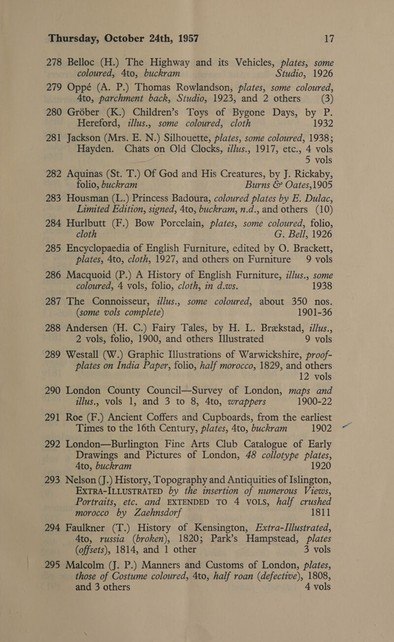 278 Belloc (H.) The Highway and its Vehicles, plates, some coloured, 4to, buckram Studio, 1926 279 Oppé (A. P.) Thomas Rowlandson, plates, some coloured, Ato, parchment back, Studio, 1923, and 2 others (3) 280 Gréber (K.) Children’s Toys of Bygone Days, by P Hereford, illus., some coloured, cloth 1932 281 Jackson (Mrs. E. N.) Silhouette, plates, some coloured, 1938; Hayden. Chats on Old Clocks, illus., 1917, etc., 4 vols 5 vols 282 Aquinas (St. T.) Of God and His Creatures, by J. Rickaby, folio, buckram Burns &amp; Oates,1905 283 Housman (L.) Princess Badoura, coloured plates by E. Dulac, Limited Edition, signed, 4to, buckram, n.d., and others (10) 284 Hurlbutt (F.) Bow Porcelain, plates, some coloured, folio, cloth G. Bell, 1926 285 Encyclopaedia of English Furniture, edited by O. Brackett, plates, 4to, cloth, 1927, and others on Furniture 9 vols 286 Macquoid (P.) A History of English Furniture, z/lus., some coloured, 4 vols, folio, cloth, in d.ws. 1938 287 The Connoisseur, zllus., some coloured, about 350 nos. (some vols complete) 1901-36 288 Andersen (H. C.) Fairy Tales, by H. L. Brekstad, zllus., 2 vols, folio, 1900, and others Illustrated 9 vols 289 Westall (W.) Graphic Illustrations of Warwickshire, proof- plates on India Paper, folio, half morocco, 1829, and others 12 vols 290 London County Council—Survey of London, maps and illus. vols 1, and 3 to 8, 4to, wrappers 1900-22 291 Roe (F.) Ancient Coffers and Cupboards, from the earliest Times to the 16th Century, plates, 4to, buckram 1902 292 London—Burlington Fine Arts Club Catalogue of Early Drawings and Pictures of London, 48 collotype ie Ato, buckram 1920 293 Nelson (J.) History, Topography and Antiquities of Islington, EXTRA-ILLUSTRATED by the insertion of numerous Views, Portraits, etc. and EXTENDED TO 4 VOLS, half crushed morocco by ZLaehnsdorf 1811 294 Faulkner (T.) History of Kensington, Extra-Illustrated, Ato, russia (broken), 1820; Park’s Hampstead, plates (offsets), 1814, and 1 other 3 vols 295 Malcolm (J. P.) Manners and Customs of London, plates, those of Costume coloured, 4to, half roan (defective), 1808, and 3 others 4 vols