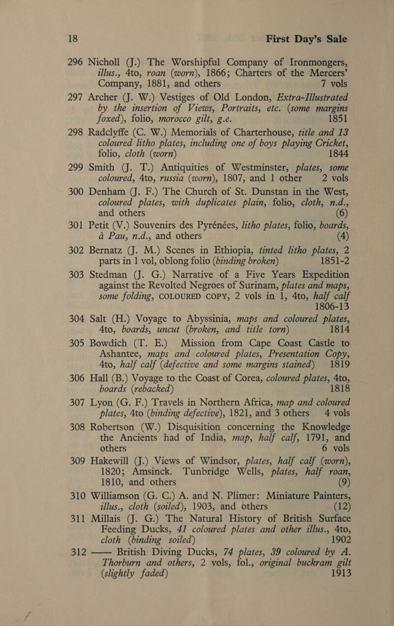 296 Nicholl (J.) The Worshipful Company of Ironmongers, illus., 4to, roan (worn), 1866; Charters of the Mercers’ Company, 1881, and others 7 vols 297 Archer (J. W.) Vestiges of Old London, Extra-IIlustrated by the insertion of Views, Portraits, etc. (some margins foxed), folio, morocco gilt, g.e. 1851 298 Radclyffe (C. W.) Memorials of Charterhouse, title and 13 coloured litho plates, including one of boys playing Cricket, folio, cloth (worn) 1844 299 Smith (J. T.) Antiquities of Westminster, plates, some coloured, 4to, russia (worn), 1807, and 1 other 2 vols 300 Denham (J. F.) The Church of St. Dunstan in the West, coloured plates, with duplicates plain, folio, cloth, n.d., and others (6) 301 Petit (V.) Souvenirs des Pyrénées, litho plates, folio, boards, ad Pau, n.d., and others (4) 302 Bernatz (J. M.) Scenes in Ethiopia, tinted litho plates, 2 parts in 1 vol, oblong folio (bznding broken) 1851-2 303 Stedman (J. G.) Narrative of a Five Years Expedition against the Revolted Negroes of Surinam, plates and maps, some folding, COLOURED COPY, 2 vols in 1, 4to, half calf 1806-13 304 Salt (H.) Voyage to Abyssinia, maps and coloured plates, Ato, boards, uncut (broken, and title torn) 1814 305 Bowdich (T. E.) Mission from Cape Coast Castle to Ashantee, maps and coloured plates, Presentation Copy, Ato, half calf (defective and some margins stained) 1819 306 Hall (B.) Voyage to the Coast of Corea, coloured plates, 4to, boards (rebacked) 1818 307 Lyon (G. F.) Travels in Northern Africa, map and coloured plates, 4to (binding defective), 1821, and 3 others 4 vols 308 Robertson (W.) Disquisition concerning the Knowledge the Ancients had of India, map, half calf, 1791, and others 6 vols 309 Hakewill (J.) Views of Windsor, plates, half calf (worn), 1820; Amsinck. Tunbridge Wells, plates, half roan, 1810, and others (9) 310 Williamson (G. C.) A. and N. Plimer: Miniature Painters, illus., cloth (soiled), 1903, and others (12) 311 Millais (J. G.) The Natural History of British Surface Feeding Ducks, 4/ coloured plates and other illus., Ato, cloth (binding soiled) 1902 British Diving Ducks, 74 plates, 39 coloured by A. Thorburn and others, 2 vols, fol., original buckram gilt (slightly faded) 1913  Bl2