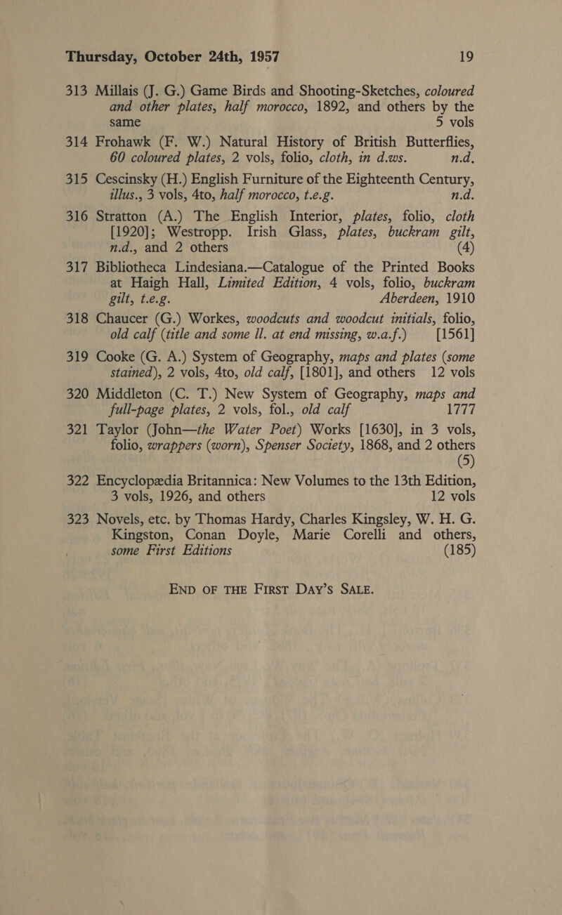 313 Millais (J. G.) Game Birds and Shooting-Sketches, coloured and other plates, half morocco, 1892, and others by the same 5 vols 314 Frohawk (F. W.) Natural History of British Butterflies, 60 coloured plates, 2 vols, folio, cloth, in d.ws. n.d, 315 Cescinsky (H.) English Furniture of the Eighteenth Century, illus., 3 vols, 4to, half morocco, t.e.g. n.d. 316 Stratton (A.) The English Interior, plates, folio, cloth [1920]; Westropp. Irish Glass, plates, buckram gilt, n.d.. and 2 others (4) 317 Bibliotheca Lindesiana.—Catalogue of the Printed Books at Haigh Hall, Limited Edition, 4 vols, folio, buckram gilt, t.e.g. Aberdeen, 1910 318 Chaucer (G.) Workes, woodcuts and woodcut initials, folio, old calf (title and some Il. at end missing, w.a.f.) [1561] 319 Cooke (G. A.) System of Geography, maps and plates (some stained), 2 vols, 4to, old calf, [1801], and others 12 vols 320 Middleton (C. T.) New System of Geography, maps and full-page plates, 2 vols, fol., old calf 1777 321 Taylor (John—the Water Poet) Works [1630], in 3 vols, folio, wrappers (worn), Spenser Society, 1868, and 2 others (5) 322 Encyclopedia Britannica: New Volumes to the 13th Edition, 3 vols, 1926, and others 12 vols 323 Novels, etc. by Thomas Hardy, Charles Kingsley, W. H. G. Kingston, Conan Doyle, Marie Corelli and others, some First Editions (185) END OF THE First Day’s SALE.