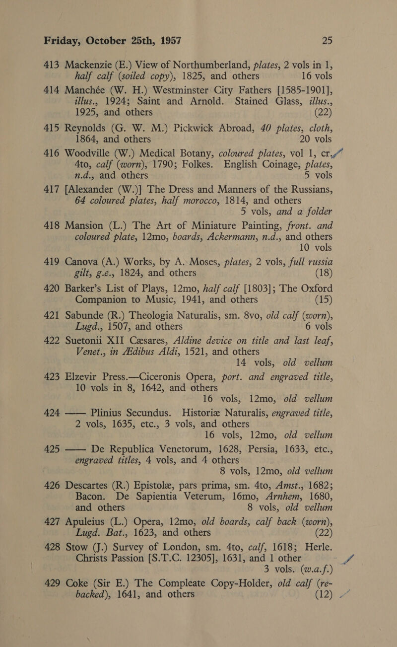 413 Mackenzie (E.) View of Northumberland, plates, 2 vols in 1, half calf (soiled copy), 1825, and others 16 vols 414 Manchée (W. H.) Westminster City Fathers [1585-1901], illus., 1924; Saint and Arnold. Stained Glass, illus., 1925, and others (22) 415 Reynolds (G. W. M.) Pickwick Abroad, 40 plates, cloth, 1864, and others 20 vols 416 Woodville (W.) Medical Botany, coloured plates, vol 1, cr. Ato, calf (worn), 1790; Folkes. English Coinage, plates, n.d. and others 5 vols 417 [Alexander (W.)] The Dress and Manners of the Russians, 64 coloured plates, half morocco, 1814, and others 5 vols, and a folder 418 Mansion (L.) The Art of Miniature Painting, front. and coloured plate, 12mo, boards, Ackermann, n.d., and others 10 vols 419 Canova (A.) Works, by A. Moses, plates, 2 vols, full russia gilt, g.e.. 1824, and others (18) 420 Barker’s List of Plays, 12mo, half calf [1803]; The Oxford Companion to Music, 1941, and others (15) 421 Sabunde (R.) Theologia Naturalis, sm. 8vo, old calf (worn), Lugd., 1507, and others 6 vols 422 Suetonii XII Cesares, Aldine device on title and last leaf, Venet., in ZEdibus Aldi, 1521, and others 14 vols, old vellum 423 Elzevir Press.—Ciceronis Opera, port. and engraved title, 10 vols in 8, 1642, and others 16 vols, 12mo, old vellum 424 —— Plinius Secundus. Historie Naturalis, engraved title, 2 vols, 1635, etc., 3 vols, and others 16 vols, 12mo, old vellum De Republica Venetorum, 1628, Persia, 1633, etc., engraved titles, 4 vols, and 4 others 8 vols, 12mo, old vellum 426 Descartes (R.) Epistole, pars prima, sm. 4to, Amst., 1682; Bacon. De Sapientia Veterum, 16mo, Arby 1680, and others 8 vols, old vellum 427 Apuleius (L.) Opera, 12mo, old boards, calf back (worn), Lugd. Bat., 1623, and others (22) 428 Stow (J.) Survey of London, sm. 4to, calf, 1618; Herle. Christs Passion [S.T.C. 12305], 1631, and 1 other Se 3 vols. (w.a.f.) 429 Coke (Sir E.) The Compleate Copy-Holder, old calf (re- backed), 1641, and others R12) 425 