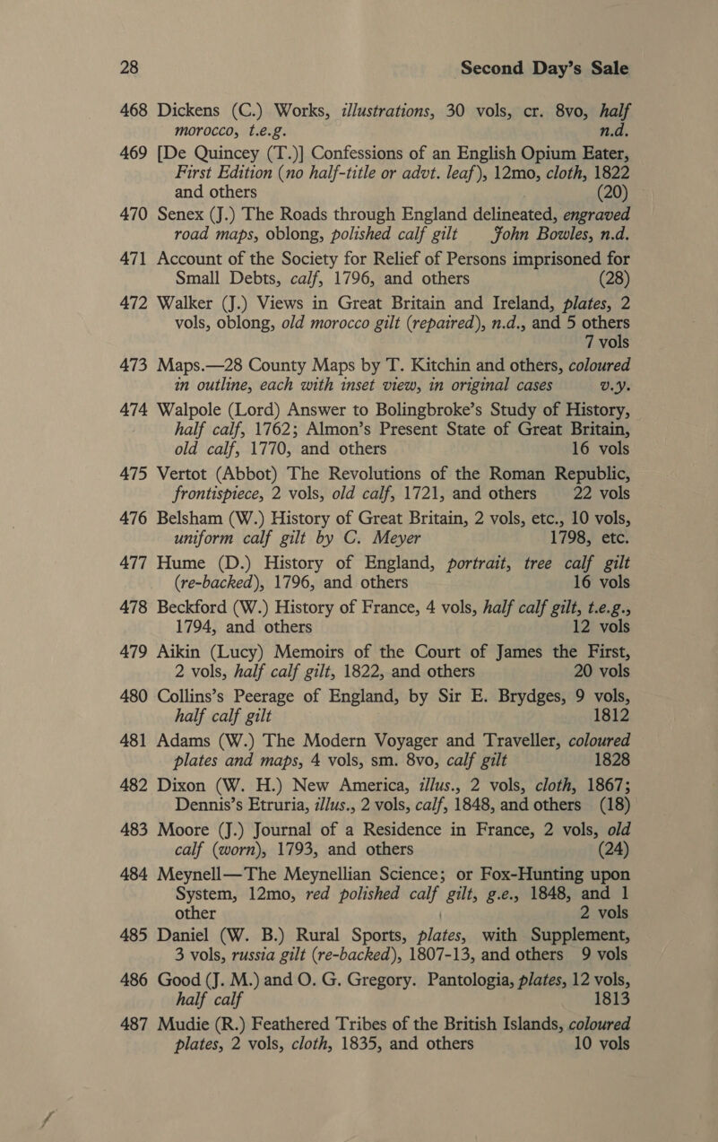 468 Dickens (C.) Works, :Jlustrations, 30 vols, cr. 8vo, fet morocco, t.é.g. 469 [De Quincey (T.)] Confessions of an English Opium Bis First Edition (no half-title or advt. leaf), 12mo, cloth, 1822 and others (20) 470 Senex (J.) The Roads through England delimenteds engraved road maps, oblong, polished calf gilt fohn Bowles, n.d. 471 Account of the Society for Relief of Persons imprisoned for Small Debts, calf, 1796, and others (28) 472 Walker (J.) Views in Great Britain and Ireland, plates, 2 vols, oblong, old morocco gilt (repaired), n.d., and 5 others 7 vols 473 Maps.—28 County Maps by T. Kitchin and others, coloured in outline, each with inset view, in original cases v.y. 474 Walpole (Lord) Answer to Bolingbroke’s Study of History, - half calf, 1762; Almon’s Present State of Great Britain, old calf, 1770, and others 16 vols 475 Vertot (Abbot) The Revolutions of the Roman Republic, frontispiece, 2 vols, old calf, 1721, and others 22 vols 476 Belsham (W.) History of Great Britain, 2 vols, etc., 10 vols, uniform calf gilt by C. Meyer 1798, etc. 477 Hume (D.) History of England, portrait, tree calf gilt (re-backed), 1796, and others 16 vols 478 Beckford (W.) History of France, 4 vols, half calf gilt, t.e.g., 1794, and others 12 vols 479 Aikin (Lucy) Memoirs of the Court of James the First, 2 vols, half calf gilt, 1822, and others 20 vols 480 Collins’s Peerage of England, by Sir E. Brydges, 9 vols, half calf gilt 1812 481 Adams (W.) The Modern Voyager and Traveller, coloured plates and maps, 4 vols, sm. 8vo, calf gilt 1828 482 Dixon (W. H.) New America, zllus., 2 vols, cloth, 1867; Dennis’s Etruria, i/lus., 2 vols, calf, 1848, and others (18) 483 Moore (J.) Journal of a Residence in France, 2 vols, old calf (worn), 1793, and others (24) 484 Meynell—The Meynellian Science; or Fox-Hunting upon System, 12mo, red polished igh gilt, g.e., 1848, and 1 other 2 vols 485 Daniel (W. B.) Rural Sports, Fen with Supplement, 3 vols, russia gilt (re-backed), 1807-13, and others 9 vols 486 Good (J. M.) and O. G. Gregory. Pantologia, plates, 12 vols, half calf 1813 487 Mudie (R.) Feathered Tribes of the British Islands, coloured plates, 2 vols, cloth, 1835, and others 10 vols