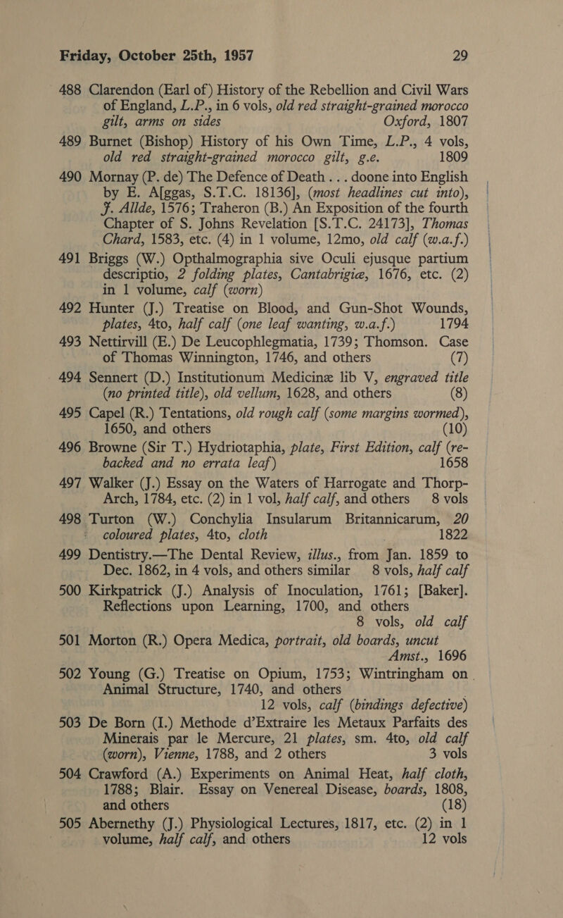 488 Clarendon (Earl of) History of the Rebellion and Civil Wars of England, L.P., in 6 vols, old red straight-grained morocco gilt, arms on sides Oxford, 1807 489 Burnet (Bishop) History of his Own Time, L.P., 4 vols, old red straight-grained morocco gilt, g.e. 1809 490 Mornay (P. de) The Defence of Death . . . doone into English by E. A[ggas, S.T.C. 18136], (most headlines cut into), Ff. Allde, 1576; Traheron (B.) An Exposition of the fourth Chapter of S. Johns Revelation [S.T.C. 24173], Thomas Chard, 1583, etc. (4) in 1 volume, 12mo, old calf (w.a.f.) 491 Briggs (W.) Opthalmographia sive Oculi ejusque partium descriptio, 2 folding plates, Cantabrigie, 1676, etc. (2) in 1 volume, calf (worn) 492 Hunter (J.) Treatise on Blood, and Gun-Shot Wounds, plates, 4to, half calf (one leaf wanting, w.a.f.) 1794 493 Nettirvill (E.) De Leucophlegmatia, 1739; Thomson. Case of Thomas Winnington, 1746, and others (7) _ 494 Sennert (D.) Institutionum Medicine lib V, engraved title (no printed title), old vellum, 1628, and others (8) 495 Capel (R.) Tentations, old rough calf (some margins wormed), 1650, and others (10) 496 Browne (Sir T.) Hydriotaphia, plate, First Edition, ay (re- backed and no errata leaf) 1658 497 Walker (J.) Essay on the Waters of Harrogate and Thorp- Arch, 1784, etc. (2) in 1 vol, half calf, and others 8 vols 498 Turton (W.) Conchylia Insularum Britannicarum, 20 coloured plates, 4to, cloth | 1822 499 Dentistry.—The Dental Review, illus., from Jan. 1859 to Dec. 1862, in 4 vols, and others similar 8 vols, half calf 500 Kirkpatrick (J.) Analysis of Inoculation, 1761; [Baker]. Reflections upon Learning, 1700, and others 8 vols, old calf 501 Morton (R.) Opera Medica, portrait, old boards, uncut Amst., 1696 502 Young (G.) Treatise on Opium, 1753; Wintringham on . Animal Structure, 1740, and others 12 vols, calf (bindings defective) 503 De Born (I.) Methode d’Extraire les Metaux Parfaits des Minerais par le Mercure, 21 plates, sm. 4to, old calf (worn), Vienne, 1788, and 2 others 3 vols 504 Crawford (A.) Experiments on Animal Heat, half cloth, 1788; Blair. Essay on Venereal Disease, boards, 1808, and others (18) 505 Abernethy (J.) Physiological Lectures, 1817, etc. (2) in 1 volume, half calf, and others 12 vols