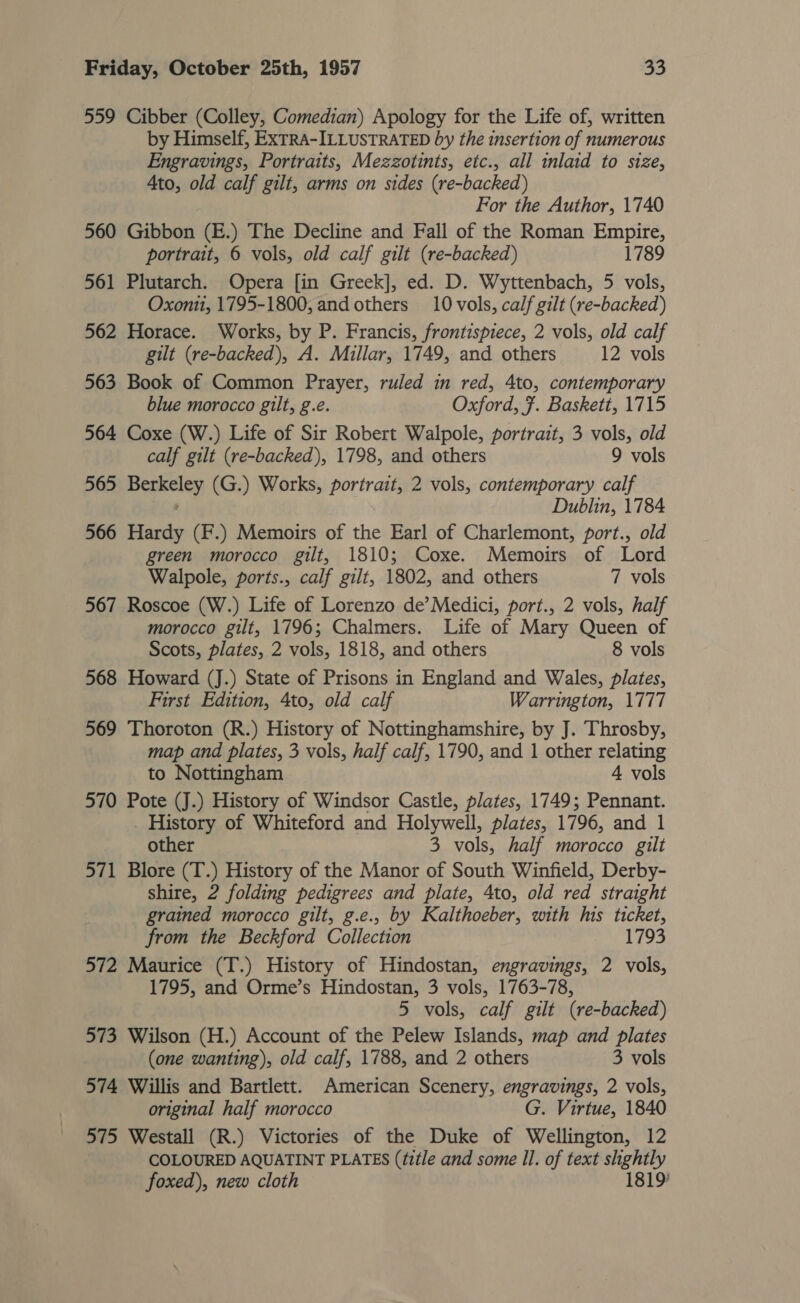 559 Cibber (Colley, Comedian) Apology for the Life of, written by Himself, ExTRA-ILLUSTRATED by the insertion of numerous Engravings, Portraits, Mezzotints, etc., all inlaid to size, Ato, old calf gilt, arms on sides (re-backed) For the Author, 1740 560 Gibbon (E.) The Decline and Fall of the Roman Empire, portrait, 6 vols, old calf gilt (re-backed) 1789 561 Plutarch. Opera [in Greek], ed. D. Wyttenbach, 5 vols, Oxont1, 1795-1800, and others 10 vols, calf gilt (re-backed) 562 Horace. Works, by P. Francis, frontispiece, 2 vols, old calf gilt (re-backed), A. Millar, 1749, and others 12 vols 563 Book of Common Prayer, ruled in red, 4to, contemporary blue morocco gilt, g.e. Oxford, Ff. Baskett, 1715 564 Coxe (W.) Life of Sir Robert Walpole, portrait, 3 vols, old calf gilt (re-backed), 1798, and others 9 vols 565 Berkeley (G.) Works, portrait, 2 vols, contemporary calf Dublin, 1784 566 Hardy (F.) Memoirs of the Earl of Charlemont, port., old green morocco gilt, 1810; Coxe. Memoirs of Lord Walpole, ports., calf gilt, 1802, and others 7 vols 567 Roscoe (W.) Life of Lorenzo de’Medici, port., 2 vols, half morocco gilt, 1796; Chalmers. Life of Mary Queen of Scots, plates, 2 vols, 1818, and others 8 vols 568 Howard (J.) State of Prisons in England and Wales, plates, First Edition, 4to, old calf Warrington, 1777 569 Thoroton (R.) History of Nottinghamshire, by J. Throsby, map and plates, 3 vols, half calf, 1790, and 1 other relating to Nottingham 4 vols 570 Pote (J.) History of Windsor Castle, plates, 1749; Pennant. _ History of Whiteford and Holywell, plates, 1796, and 1 other 3 vols, half morocco gilt 571 Blore (T.) History of the Manor of South Winfield, Derby- shire, 2 folding pedigrees and plate, Ato, old red straight grained morocco gilt, g.e.. by Kalthoeber, with his ticket, from the Beckford Collection 1793 572 Maurice (T.) History of Hindostan, engravings, 2 vols, 1795, and Orme’s Hindostan, 3 vols, 1763-78, 5 vols, calf gilt (re-backed) 573 Wilson (H.) Account of the Pelew Islands, map and plates (one wanting), old calf, 1788, and 2 others 3 vols 574 Willis and Bartlett. American Scenery, engravings, 2 vols, original half morocco G. Virtue, 1840 575 Westall (R.) Victories of the Duke of Wellington, 12 COLOURED AQUATINT PLATES (title and some Il. of text slightly foxed), new cloth 1819