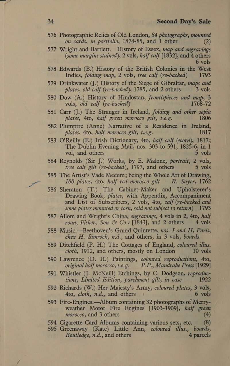 576 Photographic Relics of Old London, 84 photographs, mounted on cards, in portfolio, 1874-85, and 1 other (2) 577 Wright and Bartlett. History of Essex, map and engravings (some margins stained), 2 vols, half calf [1832], and 4 others 6 vols 578 Edwards (B.) History of the British Colonies in the West Indies, folding map, 2 vols, tree calf (re-backed) 1793 579 Drinkwater (J.) History of the Siege of Gibraltar, maps and plates, old calf (re-backed), 1785, and 2 others 3 vols 580 Dow (A.) History of Hindostan, frontispieces and map, 3 vols, old calf (re-backed) 1768-72 581 Carr (J.) The Stranger in Ireland, folding and other sepia plates, 4to, half green morocco gilt, t.e.g. 1806 582 Plumptre (Anne) Narrative of a Residence in Ireland, plates, 4to, half morocco gilt, t.e.g. 1817 583 O’Reilly (E.) Irish Dictionary, 4to, half calf (worn), 1817; The Dublin Evening Mail, nos. 303 to 591, 1825-6, in 1 vol, and others 5 vols 584 Reynolds (Sir J.) Works, by E. Malone, portrait, 2 vols, tree calf gilt (re-backed), 1797, and others 5 vols 585 The Artist’s Vade Mecum; being the Whole Art of Drawing, 100 plates, 4to, half red morocco gilt R. Sayer, 1762 586 Sheraton (T.) The Cabinet-Maker and Upholsterer’s Drawing Book, plates, with Appendix, Accompaniment and List of Subscribers, 2 vols, 4to, calf (re-backed and some plates mounted or torn, sold not sulyect to return) 1793 587 Allom and Wright’s China, engravings, 4 vols in 2, 4to, half roan, Fisher, Son &amp; Co., [1843], and 2 others 4 vols 588 Music.—Beethoven’s Grand Quintette, nos. I and II, Paris, chez H. Simrock, n.d., and others, in 3 vols, boards 589 Ditchfield (P. H.) The Cottages of England, coloured illus. cloth, 1912, and others, mostly on London 10 vols 590 Lawrence (D. H.) Paintings, coloured reproductions, Ato, original half morocco, t.e.g. P.P., Mandrake Press [1929] 591 Whistler (J. McNeill) Etchings, by C. Dodgson, reproduc- tions, Limited Edition, parchment gilt, n case 1922 592 Richards (W.) Her Majesty’s Army, coloured plates, 3 vols, Ato, cloth, n.d.. and others | 6 vols 593 Fire-Engines.—Album containing 32 photographs of Merry- weather Motor Fire Engines [1903-1909], half green morocco, and 3 others (4) 594 Cigarette Card Albums containing various sets, etc. (8) 595 Greenaway (Kate) Little Ann, coloured illus., boards, Routledge, n.d., and others 4 parcels