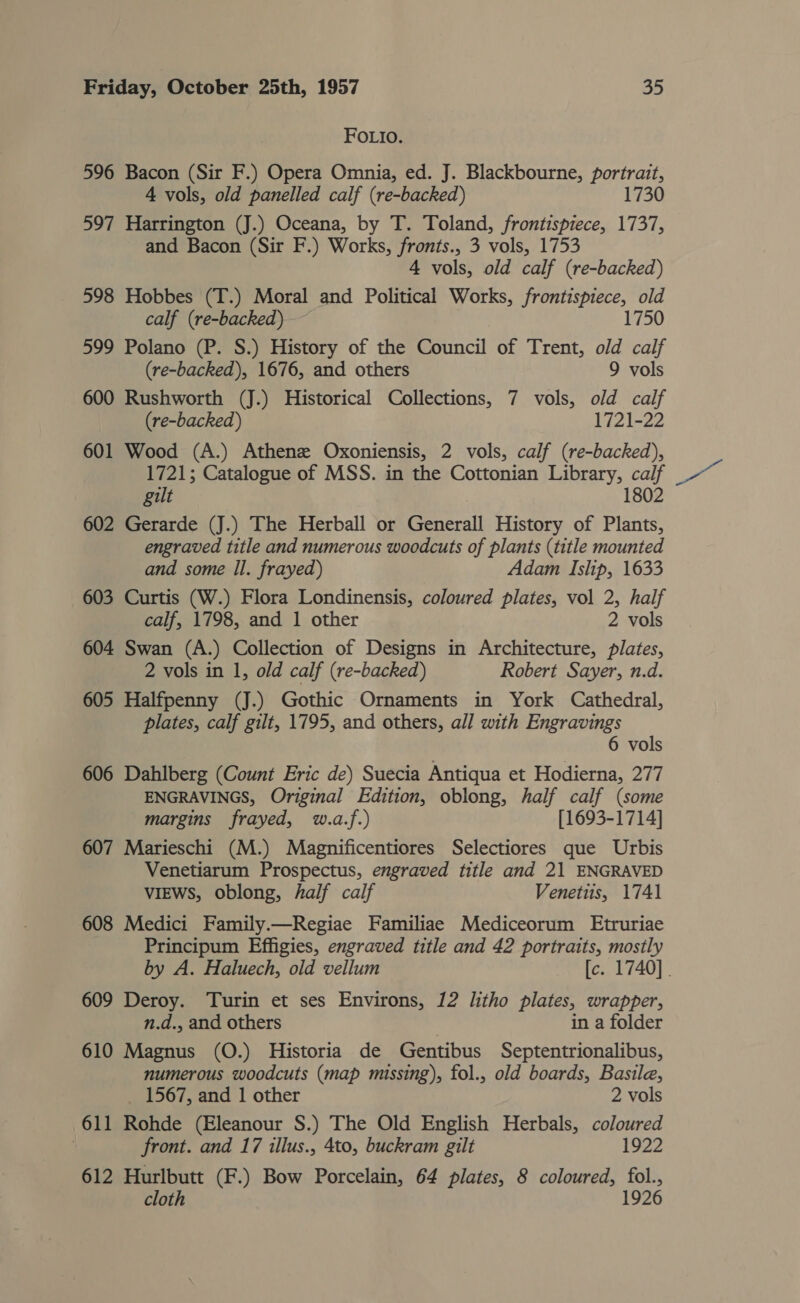 FOLIO. 596 Bacon (Sir F.) Opera Omnia, ed. J. Blackbourne, portrait, 4 vols, old panelled calf (re-backed) 1730 597 Harrington (J.) Oceana, by T. Toland, frontispiece, 1737, and Bacon (Sir F.) Works, fronts., 3 vols, 1753 4 vols, old calf (re-backed) 598 Hobbes (T.) Moral and Political Works, frontispiece, old calf (re-backed) 1750 599 Polano (P. S.) History of the Council of Trent, old calf (re-backed), 1676, and others 9 vols 600 Rushworth (J.) Historical Collections, 7 vols, old calf (re-backed) 1721-22 601 Wood (A.) Athenz Oxoniensis, 2 vols, calf (re-backed), 1721; Catalogue of MSS. in the Cottonian Library, calf gilt 1802 602 Gerarde (J.) The Herball or Generall History of Plants, engraved title and numerous woodcuts of plants (title mounted and some Il. frayed) Adam Islip, 1633 603 Curtis (W.) Flora Londinensis, coloured plates, vol 2, half 604 Swan (A.) Collection of Designs in Architecture, plates, 2 vols in 1, old calf (re-backed) Robert Sayer, n.d. 605 Halfpenny (J.) Gothic Ornaments in York Cathedral, plates, calf gilt, 1795, and others, all with Engravings 6 vols 606 Dahlberg (Count Eric de) Suecia Antiqua et Hodierna, 277 ENGRAVINGS, Original Edition, oblong, half calf (some margins frayed, w.a.f.) [1693-1714] 607 Marieschi (M.) Magnificentiores Selectiores que Urbis Venetiarum Prospectus, engraved title and 21 ENGRAVED VIEWS, oblong, half calf Venetiis, 1741 608 Medici Family.—Regiae Familiae Mediceorum Etruriae Principum Effigies, engraved title and 42 portraits, mostly 609 Deroy. Turin et ses Environs, 12 litho plates, wrapper, n.d., and others in a folder 610 Magnus (O.) Historia de Gentibus Septentrionalibus, numerous woodcuts (map missing), fol., old boards, Basile, _ 1567, and 1 other 2 vols 611 Rohde (Eleanour S.) The Old English Herbals, coloured . front. and 17 illus., 4to, buckram gilt 1922 612 Hurlbutt (F.) Bow Porcelain, 64 plates, 8 coloured, fol., cloth 1926 es