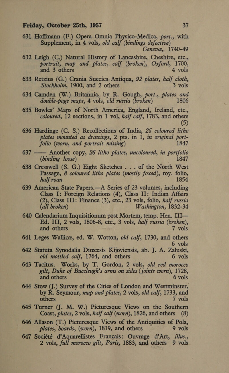 631 Hoffmann (F.) Opera Omnia Physico-Medica, port., with Supplement, in 4 vols, old calf (bindings defective) Geneve, 1740-49 632 Leigh (C.) Natural History of Lancashire, Cheshire, etc., portrait, map and plates, calf (broken), Oxford, 1700, and 3 others 4 vols 633 Retzius (G.) Crania Suecica Antiqua, 92 plates, half cloth, Stockholm, 1900, and 2 others 3 vols 634 Camden (W.) Britannia, by R. Gough, port., plates and double-page maps, 4 vols, old russia (broken) 1806 635 Bowles’ Maps of North America, England, Ireland, etc., coloured, 12 sections, in 1 vol, half calf, 1783, and others (5) 636 Hardinge (C. S.) Recollections of India, 25 coloured litho plates mounted as drawings, 2 pts. in 1, im original port- folio (worn, and portrait missing) 1847 637 —— Another copy, 26 litho plates, uncoloured, in fae (binding loose) 847 638 Cresswell (S. G.) Eight Sketches . . . of the North we Passage, 8 coloured litho plates (mostly foxed), roy. folio, half roan 1854 639 American State Papers.—A Series of 23 volumes, fa il Class I: Foreign Relations (4), Class II: Indian Affairs (2), Class III: Finance (3), etc., 23 vols, folio, half russia (all broken) Washington, 1832-34 640 Calendarium Inquisitionum post Mortem, temp. Hen. III— Ed. III, 2 vols, 1806-8, etc., 3 vols, half russia (broken), and others 7 vols 641 Leges Wallice, ed. W. Wotton, old calf, 1730, and others 6 vols 642 Statuta Synodalia Dicecesis Kijoviensis, ab. J. A. Zaluski, old mottled calf, 1764, and others 6 vols 643 Tacitus. Works, by T. Gordon, 2 vols, old red morocco gilt, Duke of Buccleugh’s arms on sides (joints worn), 1728, and others 6 vols 644 Stow (J.) Survey of the Cities of London and Westminster, by R. Seymour, map and plates, 2 vols, old calf, 1733, and others 7 vols 645 Turner (J. M. W.) Picturesque Views on the Southern Coast, plates, 2 vols, half calf (worn), 1826, and others (8) 646 Allason (T.) Picturesque Views of the Antiquities of Pola, plates, boards, (worn), 1819, and others 9 vols 647 Société d’Aquarellistes Francais: Ouvrage d’Art, ilus., 2 vols, full morocco gilt, Paris, 1883, and others 9 vols