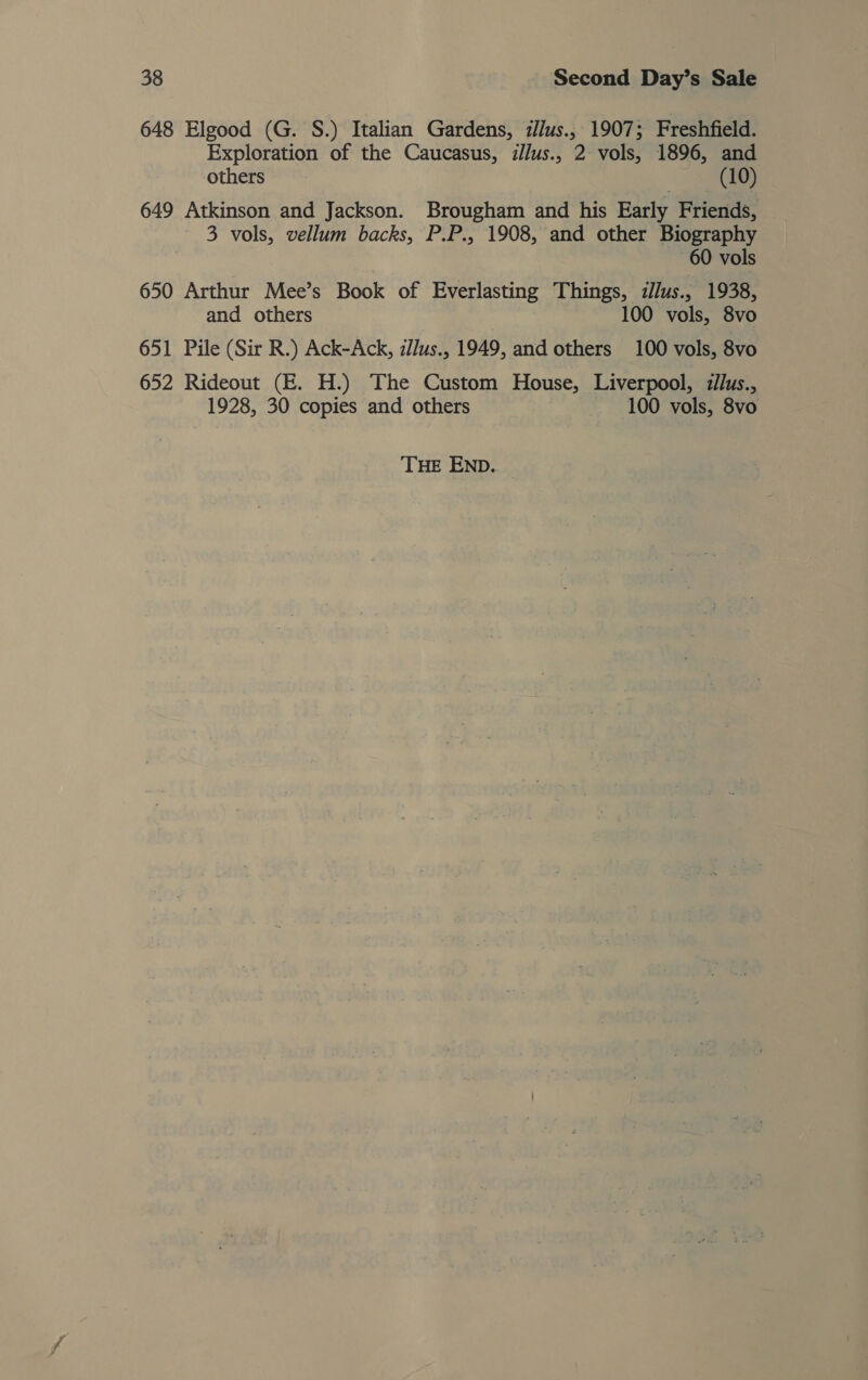 648 Elgood (G. S.) Italian Gardens, i//lus., 1907; Freshfield. Exploration of the Caucasus, illus., 2 vols, 1896, and others (10) 649 Atkinson and Jackson. Brougham and his Early Friends, 3 vols, vellum backs, P.P., 1908, and other Biography 60 vols 650 Arthur Mee’s Book of Everlasting Things, illus., 1938, and others 100 vols, 8vo 651 Pile (Sir R.) Ack-Ack, illus., 1949, and others 100 vols, 8vo 652 Rideout (E. H.) The Custom House, Liverpool, zilus., 1928, 30 copies and others 100 vols, 8vo THE END.