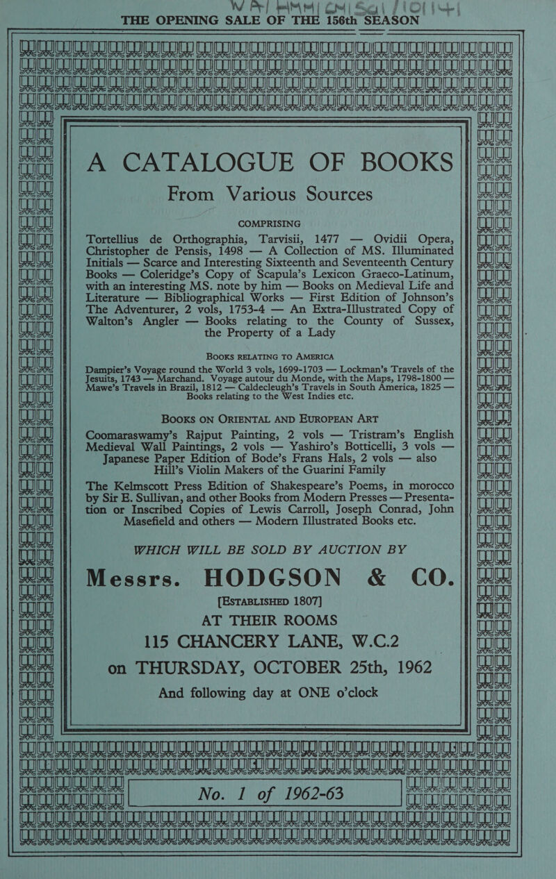 W PF] on Us tat A fol | Sues | fi bE Mahe | THE OPENING SALE OF THE 156th SEASON. Pe TAURUS MAEM AON MMESAU USENET EE A eae ee Mea a A TIAA ARR TANTRUM RNNTURR 2 iui  alee A CATALOGUE OF BOOKS ||!# i From Various Sources 1) CR it aed COMPRISING fac LEI Tortellius de Orthographia, Tarvisii, 1477 — Ovidii Opera, aaa Ui tH Christopher de Pensis, 1498 — A Collection of MS. Illuminated |]} 7% Initials — Scarce and Interesting Sixteenth and Seventeenth Century eae al {| Books — Coleridge’s Copy of Scapula’s Lexicon Graeco-Latinum, Cag CEH with an interesting MS. note by him — Books on Medieval Life and CAS Literature — Bibliographical Works — First Edition of Johnson’s Fe TIS TELE] The Adventurer, 2 vols, 1753-4 — An Extra-Illustrated Copy of | Walton’s Angler —_ Books relating to the County of Sussex, || male eae the Property of a Lady : puee aia BOOKS RELATING TO AMERICA 1 KG co OC c_ we ~F oo ae Mawe’s Travels in Brazil, 1812 — Caldecleugh’s Travels i in South America, 1825 — w Books relating to the West Indies etc. aaa a) BOOKS ON ORIENTAL AND EUROPEAN ART wh UJ if] Coomaraswamy’s Rajput Painting, 2 vols — Tristram’s English |] [UCU Medieval Wall Paintings, 2 vols — Yashiro’s Botticelli, 3 vols — ea KK Japanese Paper Edition of Bode’s Frans Hals, 2 vols — also TG Hill’s Violin Makers of the Guarini Family Uh The Kelmscott Press Edition of Shakespeare’s Poems, in morocco ta by Sir E. Sullivan, and other Books from Modern Presses — Presenta- |} AP tion or Inscribed Copies of Lewis Carroll, Joseph Conrad, John eaae Masefield and others — Modern Illustrated Books etc. as C— t Ge at melee WHICH WILL BE SOLD BY AUCTION BY Cu Messrs. HODGSON &amp; CO. a aa + Ga Pisnetaentaees ine oe (anja [ESTABLISHED 1807] tin AT THEIR ROOMS eae 115 CHANCERY LANE, W.C.2 aall Tod fia || 0a THURSDAY, OCTOBER 25th, 1962 And following day at ONE o'clock faa LTR TT AA Ae a Ae a a LE LL aa) No. 1 of 1962-63 |fm ferutanaaiay TIUUICIURIUICET No. I of 1962-63 QOUWILEIUICUICD || (UCULU GUILD CUICOID DUICOIC UC ICoIn TC ICOn UD UTOInO DUICUICUCUIIC GOCE SIDING GHG LCD ICG. CO SUS SG ICUS 