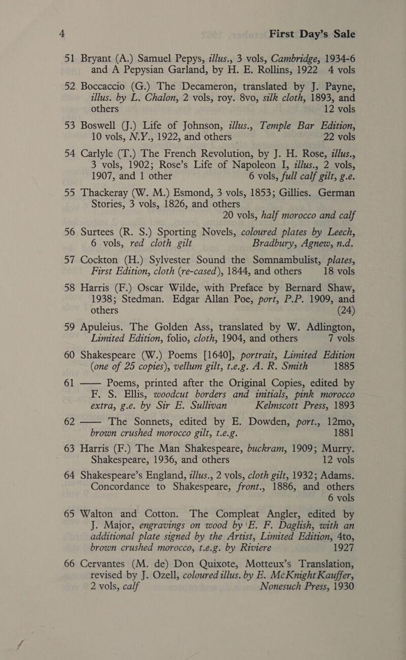 51 R2 65 66 First Day’s Sale Bryant (A.) Samuel Pepys, zllus., 3 vols, Cambridge, 1934-6 and A Pepysian Garland, by H. E. Rollins; 1922 4 vols Boccaccio (G.) The Decameron, translated by J. Payne, illus. by L. Chalon, 2 vols, roy. 8vo, silk cloth, 1893, and others 12 vols Boswell (J.) Life of Johnson, zllus., Temple Bar Edition, 10 vols, N.Y., 1922, and others 22 vols Carlyle (T.) The French Revolution, by J. H. Rose, zllus., 3 vols, 1902; Rose’s Life of Napoleon I, zllus., 2 vols, 1907, and 1 other 6 vols, full calf gilt, g.e. Thackeray (W. M.) Esmond, 3 vols, 1853; Gillies. German Stories, 3 vols, 1826, and others 20 vols, half morocco and calf Surtees (R. S.) Sporting Novels, coloured plates by Leech, 6 vols, red cloth gilt Bradbury, Agnew, n.d. Cockton (H.) Sylvester Sound the Somnambulist, plates, First Edition, cloth (re-cased), 1844, and others 18 vols Harris (F.) Oscar Wilde, with Preface by Bernard Shaw, 1938; Stedman. Edgar Allan Poe, port, P.P. 1909, and others (24) Apuleius. The Golden Ass, translated by W. Adlington, Limited Edition, folio, cloth, 1904, and others 7 vols Shakespeare (W.) Poems [1640], portrait, Limited Edition (one of 25 copies), vellum gilt, t.e.g. A. R. Smith 1885 —— Poems, printed after the Original Copies, edited by F. S. Ellis, woodcut borders and imitials, pink morocco extra, g.e. by Sir E. Sullivan Kelmscott Press, 1893 The Sonnets, edited by E. Dowden, port., 12mo,  brown crushed morocco gilt, t.e.g. 1881 Harris (F.) The Man Shakespeare, buckram, 1909; Murry. Shakespeare, 1936, and others 12 vols Shakespeare’s England, z/lus., 2 vols, cloth gilt, 1932; Adams. Concordance to Shakespeare, front., 1886, and others 6 vols Walton and Cotton. The Compleat Angler, edited by J. Major, engravings on wood by'E. F. Daghsh, with an additional plate signed by the Artist, Limited Edition, 4to, brown crushed morocco, t.e.g. by Riviere 1927 Cervantes (M. de) Don Quixote, Motteux’s Translation, revised by J. Ozell, coloured illus. by E. McKnight Kauffer,