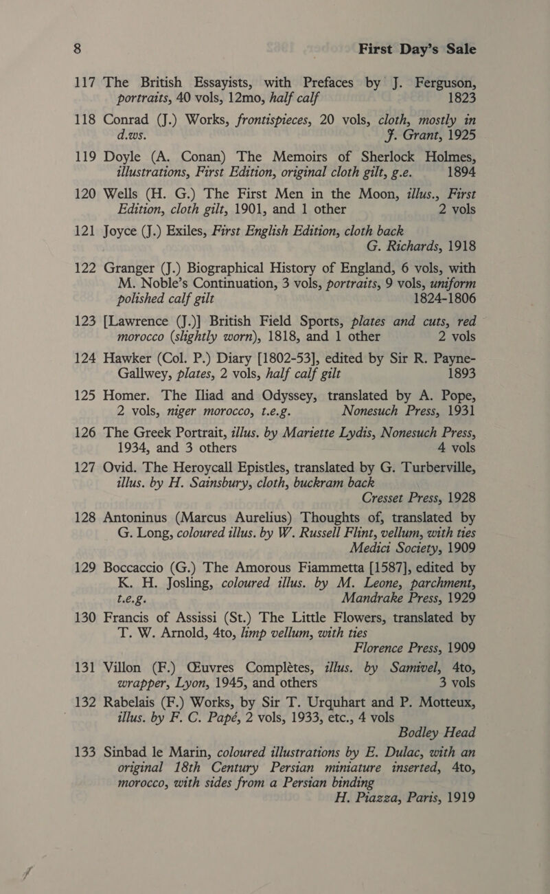 117 The British Essayists, with Prefaces by J. Ferguson, portraits, 40 vols, 12mo, half calf 1823 118 Conrad (J.) Works, frontispieces, 20 vols, cloth, mostly in d.ws. F. Grant, 1925 119 Doyle (A. Conan) The Memoirs of Sherlock Holmes, illustrations, First Edition, original cloth gilt, g.e. 1894 120 Wells (H. G.) The First Men in the Moon, illus., First Edition, cloth gilt, 1901, and 1 other 2 vols 121 Joyce (J.) Exiles, First English Edition, cloth back G. Richards, 1918 122 Granger (J.) Biographical History of England, 6 vols, with M. Noble’s Continuation, 3 vols, portraits, 9 vols, uniform polished calf gilt 1824-1806 123 [Lawrence (J.)] British Field Sports, plates and cuts, red morocco (slightly worn), 1818, and 1 other 2 vols 124 Hawker (Col. P.) Diary [1802-53], edited by Sir R. Payne- Gallwey, plates, 2 vols, half calf gilt 1893 125 Homer. The Iliad and Odyssey, translated by A. Pope, 2 vols, niger morocco, t.e.g. Nonesuch Press, 1931 126 The Greek Portrait, zl/us. by Mariette Lydis, Nonesuch Press, 1934, and 3 others 4 vols 127 Ovid. The Heroycall Epistles, translated by G. Turberville, illus. by H. Sainsbury, cloth, buckram back Cresset Press, 1928 128 Antoninus (Marcus Aurelius) Thoughts of, translated by G. Long, coloured illus. by W. Russell Flint, vellum, with ties Medici Society, 1909 129 Boccaccio (G.) The Amorous Fiammetta [1587], edited by K. H. Josling, coloured illus. by M. Leone, parchment, t.e.£. Mandrake Press, 1929 130 Francis of Assissi (St.) The Little Flowers, translated by T. W. Arnold, 4to, imp vellum, with ties Florence Press, 1909 131 Villon (F.) Qiuvres Complétes, zllus. by Samivel, Ato, wrapper, Lyon, 1945, and others 3 vols 132 Rabelais (F.) Works, by Sir T. Urquhart and P. Motteux, . illus. by F. C. Papé, 2 vols, 1933, etc., 4 vols Bodley Head 133 Sinbad le Marin, coloured illustrations by E. Dulac, with an original 18th Century Persian minature inserted, Ato, morocco, with sides from a Persian binding H. Piazza, Paris, 1919