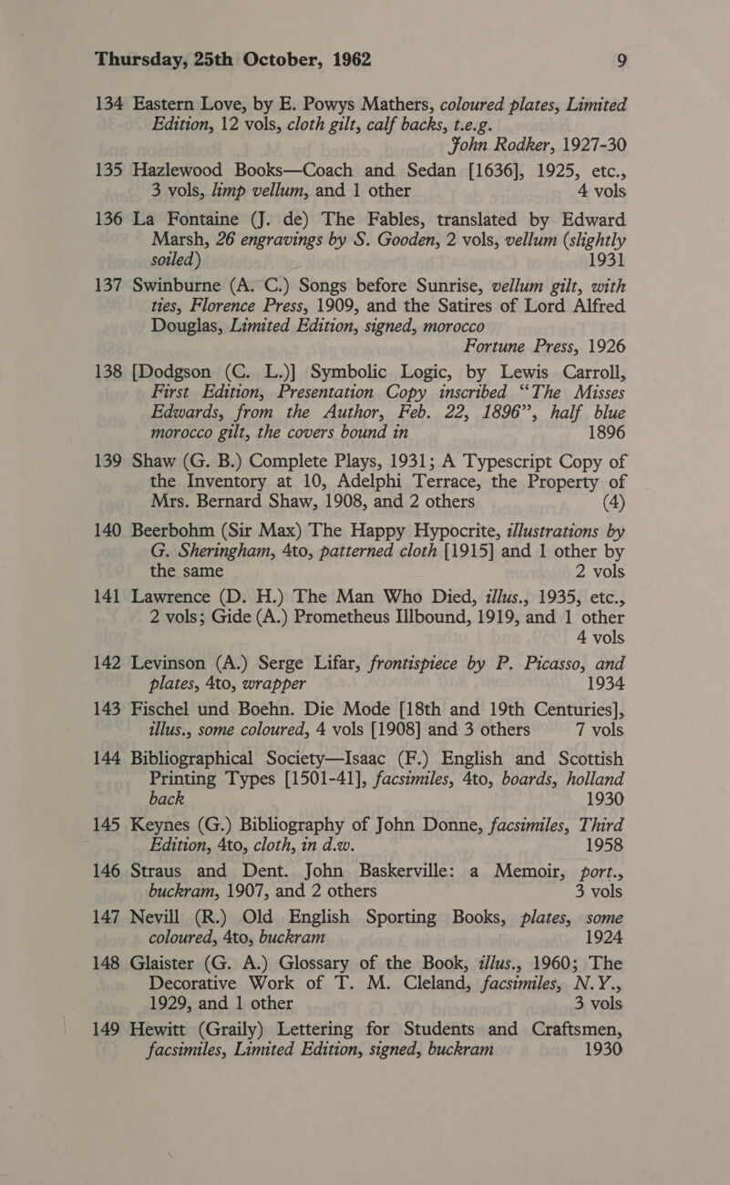 134 135 136 137 138 139 140 141 142 143 144 145 146 147 148 149 Eastern Love, by E. Powys Mathers, coloured plates, Limited Edition, 12 vols, cloth gilt, calf backs, t.e.g. John Rodker, 1927-30 Hazlewood Books—Coach and Sedan [1636], 1925, etc., 3 vols, limp vellum, and 1 other 4 vols La Fontaine (J. de) The Fables, translated by Edward Marsh, 26 engravings by S. Gooden, 2 vols, vellum (slightly sotled) 1931 Swinburne (A. C.) Songs before Sunrise, vellum gilt, with ties, Florence Press, 1909, and the Satires of Lord Alfred Douglas, Limited Edition, signed, morocco Fortune Press, 1926 [Dodgson (C. L.)] Symbolic Logic, by Lewis Carroll, First Edition, Presentation Copy inscribed ““The Misses Edwards, from the Author, Feb. 22, 1896”, half blue morocco gilt, the covers bound in 1896 Shaw (G. B.) Complete Plays, 1931; A Typescript Copy of the Inventory at 10, Adelphi Terrace, the Property of Mrs. Bernard Shaw, 1908, and 2 others (4) Beerbohm (Sir Max) The Happy Hypocrite, illustrations by G. Sheringham, 4to, patterned cloth [1915] and 1 other by the same 2 vols Lawrence (D. H.) The Man Who Died, illus., 1935, etc., 2 vols; Gide (A.) Prometheus Iilbound, 1919, and 1 other 4 vols Levinson (A.) Serge Lifar, frontispiece by P. Picasso, and plates, 4to, wrapper 1934 Fischel und Boehn. Die Mode [18th and 19th Centuries], illus., some coloured, 4 vols [1908] and 3 others 7 vols Bibliographical Society—Isaac (F.) English and Scottish Printing Types [1501-41], facszmiles, 4to, boards, holland back 1930 Keynes (G.) Bibliography of John Donne, facsimiles, Third Edition, 4to, cloth, 1n d.w. 1958 Straus and Dent. John Baskerville: a Memoir, port., buckram, 1907, and 2 others 3 vols Nevill (R.) Old English Sporting Books, plates, some coloured, 4to, buckram 1924 Glaister (G. A.) Glossary of the Book, zllus., 1960; The Decorative Work of T. M. Cleland, facsimiles, N.Y., 1929, and 1 other 3 vols Hewitt (Graily) Lettering for Students and Craftsmen, facsimiles, Limited Edition, signed, buckram 1930