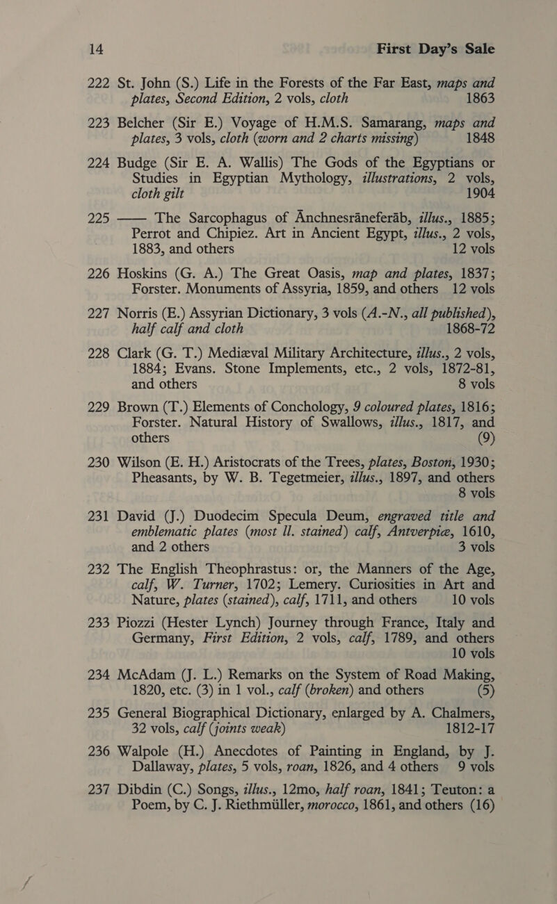 222 St. John (S.) Life in the Forests of the Far East, maps and plates, Second Edition, 2 vols, cloth 1863 223 Belcher (Sir E.) Voyage of H.M.S. Samarang, maps and plates, 3 vols, cloth (worn and 2 charts missing) 1848 224 Budge (Sir E. A. Wallis) The Gods of the Egyptians or Studies in Egyptian Mythology, zllustrations, 2 vols, cloth gilt 1904 225 —— The Sarcophagus of Anchnesraneferab, illus., 1885; Perrot and Chipiez. Art in Ancient Egypt, zJlus., 2 vols, 1883, and others 12 vols 226 Hoskins (G. A.) The Great Oasis, map and plates, 1837; Forster. Monuments of Assyria, 1859, and others 12 vols 227 Norris (E.) Assyrian Dictionary, 3 vols (A.-N., all published), half calf and cloth 1868-72 228 Clark (G. T.) Medizval Military Architecture, zJJus., 2 vols, 1884; Evans. Stone Implements, etc., 2 vols, 1872-81, and others 8 vols 229 Brown (T.) Elements of Conchology, 9 coloured plates, 1816; Forster. Natural History of Swallows, zl/us., 1817, and others (9) 230 Wilson (E. H.) Aristocrats of the Trees, plates, Boston, 1930; Pheasants, by W. B. Tegetmeier, z//us., 1897, and others 8 vols 231 David (J.) Duodecim Specula Deum, engraved title and emblematic plates (most Il. stained) calf, Antverpie, 1610, and 2 others 3 vols 232 The English Theophrastus: or, the Manners of the Age, calf, W. Turner, 1702; Lemery. Curiosities in Art and Nature, plates (stained), calf, 1711, and others 10 vols 233 Piozzi (Hester Lynch) Journey through France, Italy and Germany, First Edition, 2 vols, calf, 1789, and others 10 vols 234 McAdam (J. L.) Remarks on the System of Road Making, 1820, etc. (3) in 1 vol., calf (broken) and others (5) 235 General Biographical Dictionary, enlarged by A. Chalmers, 32 vols, calf (joints weak) 1812-17 236 Walpole (H.) Anecdotes of Painting in England, by J. Dallaway, plates, 5 vols, roan, 1826, and 4 others 9 vols 237 Dibdin (C.) Songs, ilus., 12mo, half roan, 1841; Teuton: a Poem, by C. J. Riethmiiller, morocco, 1861, and others (16)