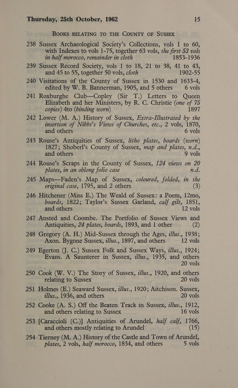 BOOKS RELATING TO THE COUNTY OF SUSSEX 238 Sussex Archaeological Society’s Collections, vols 1 to 60, with Indexes to vols 1-75, together 63 vols, the first 53 vols in half morocco, remainder in cloth 1853-1936 239 Sussex Record Society, vols 1 to 18, 21 to 38, 41 to 43, and 45 to 55, together 50 vols, cloth 1902-55 240 Visitations of the County of Sussex in 1530 and 1633-4, edited by W. B. Bannerman, 1905, and 5 others 6 vols 241 Roxburghe Club—Copley (Sir T.) Letters to Queen Elizabeth and her Ministers, by R. C. Christie (one of 75 copies) 4to (binding worn) 1897 242 Lower (M. A.) History of Sussex, Extra-IIlustrated by the insertion of Nibbs’s Views of Churches, etc., 2 vols, 1870, and others 6 vols 243 Rouse’s Antiquities of Sussex, litho plates, boards (worn) 1827; Shoberl’s County of Sussex, map and plates, n.d., and others 9 vols 244 Rouse’s Scraps in the County of Sussex, 124 views on 20 plates, in an oblong folio case n.d. 245 Maps—Faden’s Map of Sussex, coloured, folded, in the original case, 1795, and 2 others (3) 246 Hitchener (Miss E.) The Weald of Sussex: a Poem, 12mo, boards, 1822; Taylor’s Sussex Garland, calf gilt, 1851, and others 12 vols 247 Ansted and Coombe. The Portfolio of Sussex Views and Antiquities, 24 plates, boards, 1893, and 1 other (2) 248 Gregory (A. H.) Mid-Sussex through the Ages, zJlus., 1938; Axon. Bygone Sussex, z/Jus., 1897, and others 12 vols 249 Egerton (J. C.) Sussex Folk and Sussex Ways, zllus., 1924; Evans. A Saunterer in Sussex, zllus., 1935, and others 20 vols 250 Cook (W. V.) The Story of Sussex, z//us., 1920, and others relating to Sussex 20 vols 251 Holmes (E.) Seaward Sussex, z/lus., 1920; Aitchison. Sussex, illus., 1936, and others 20 vols 252 Cooke (A. S.) Off the Beaten Track in Sussex, zJlus., 1912, and others relating to Sussex 16 vols 253 [Caraccioli (C.)] Antiquities of Arundel, half calf, 1766, and others mostly relating to Arundel (15 254 Tierney (M. A.) History of the Castle and Town of Arundel, plates, 2 vols, half morocco, 1834, and others 5 vols