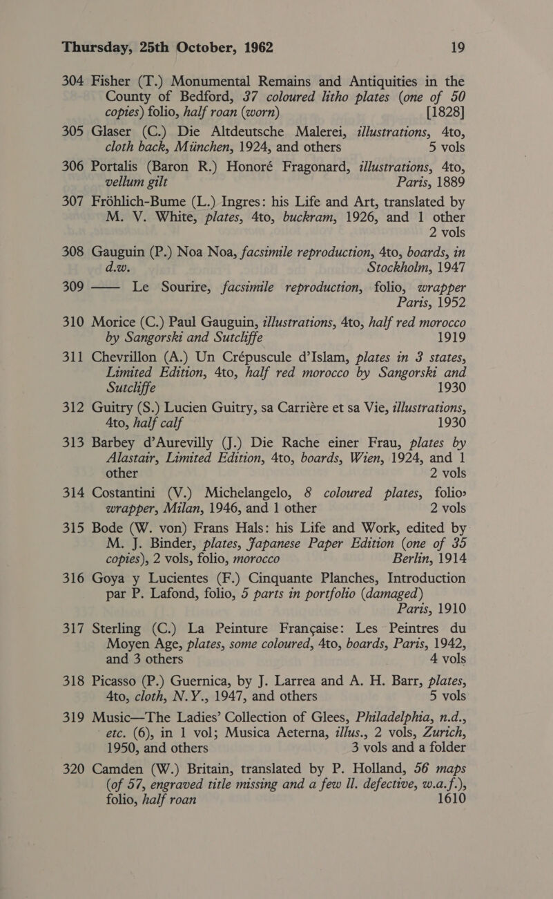 304 Fisher (T.) Monumental Remains and Antiquities in the County of Bedford, 37 coloured litho plates (one of 50 copies) folio, half roan (worn) [1828] 305 Glaser (C.) Die Altdeutsche Malerei, illustrations, Ato, cloth back, Miinchen, 1924, and others 5 vols 306 Portalis (Baron R.) Honoré Fragonard, illustrations, Ato, vellum gilt Paris, 1889 307 Frohlich-Bume (L.) Ingres: his Life and Art, translated by M. V. White, plates, 4to, buckram, 1926, and 1 other 2 vols 308 Gauguin (P.) Noa Noa, facsimile reproduction, 4to, boards, in d.w. Stockholm, 1947 309 —— Le Sourire, facsimile reproduction, folio, wrapper Paris, 1952 310 Morice (C.) Paul Gauguin, z//ustrations, 4to, half red morocco by Sangorski and Sutcliffe 1919 311 Chevrillon (A.) Un Crépuscule d’Islam, plates in 3 states, Limited Edition, 4to, half red morocco by Sangorski and Sutcliffe 1930 312 Guitry (S.) Lucien Guitry, sa Carriére et sa Vie, z/Justrations, Ato, half calf 313 Barbey d’Aurevilly (J.) Die Rache einer Frau, plates by Alastair, Limited Edition, 4to, boards, Wien, 1924, and 1 other 2 vols 314 Costantini (V.) Michelangelo, 8 coloured plates, folio&gt; wrapper, Milan, 1946, and 1 other 2 vols 315 Bode (W. von) Frans Hals: his Life and Work, edited by: M. J. Binder, plates, Japanese Paper Edition (one of 35 coptes), 2 vols, folio, morocco Berlin, 1914 316 Goya y Lucientes (F.) Cinquante Planches, Introduction par P. Lafond, folio, 5 parts in portfolio (damaged) Paris, 1910 317 Sterling (C.) La Peinture Frangaise: Les Peintres du Moyen Age, plates, some coloured, Ato, boards, Paris, 1942, and 3 others 4 vols 318 Picasso (P.) Guernica, by J. Larrea and A. H. Barr, plates, Ato, cloth, N.Y., 1947, and others 5 vols 319 Music—The Ladies’ Collection of Glees, Philadelpmia, n.d., etc. (6), in 1 vol; Musica Aeterna, zJlus., 2 vols, Zurich, 1950, and others 3 vols and a folder 320 Camden (W.) Britain, translated by P. Holland, 56 maps (of 57, engraved title missing and a few Il. defective, w.a.f.), folio, half roan 1610