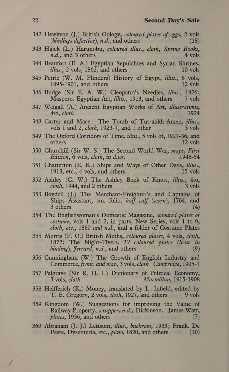 2a 342 343 344 345 346 347 348 349 350 351 le 353 354 nb! 356 357 358 359 360 Second Day’s Sale Hewitson (J.) British Oology, coloured plates of eggs, 2 vols (bindings defective), n.d., and others (18) Hajek (L.) Harunobu, coloured illus., cloth, Spring Books, n.d., and 3 others 4 vols Beaufort (E. A.) Egyptian Sepulchres and Syrian Shrines, illus., 2 vols, 1862, and others 10 vols Petrie (W. M. Flinders) History of Egypt, zllus., 6 vols, 1895-1901, and others 12 vols Budge (Sir E. A. W.) Cleopatra’s Needles, i/lus., 1926; Maspero. Egyptian Art, z//us., 1913, and others 7 vols Weigall (A.) Ancient Egyptian Works of Art, d/ustrations, Ato, cloth 1924 Carter and Mace. The Tomb of Tut-ankh-Amen, zllus., vols 1 and 2, cloth, 1923-7, and 1 other 3 vols The Oxford Corridors of Time, zJlus., 5 vols of, 1927-36, and others 12 vols Churchill (Sir W. S.) The Second World War, maps, First Edition, 6 vols, cloth, in d.ws. 1948-54 Chatterton (E. K.) Ships and Ways of Other Days, :llus., 1913, etc., 4 vols, and others 15 vols Ashley (C. W.) The Ashley Book of Knots, dllus., 4to, cloth, 1944, and 2 others 3 vols Boydell (J.) The Merchant-Freighter’s and Captains of Ships Assistant, sm. folio, half calf (worn), 1764, and 3 others (4) The Englishwoman’s Domestic Magazine, coloured plates of costume, vols 1 and 2, in parts, New Series, vols 1 to 9, cloth, etc., 1860 and n.d., and a folder of Costume Plates Morris (F. O.) British Moths, coloured plates, 4 vols, cloth, 1872; The Night-Flyers, 12 coloured plates (loose in binding), Ferrard, n.d., and others (9) Cunningham (W.) The Growth of English Industry and Commerce, front. and map, 3 vols, cloth Cambridge, 1905-7 Palgrave (Sir R. H. I.) Dictionary of Political Economy, 3 vols, cloth Macmillan, 1915-1908 Helfferich (K.) Money, translated by L. Infield, edited by T. E. Gregory, 2 vols, cloth, 1927, and others 9 vols Kingdom (W.) Suggestions for improving the Value of Railway Property, wrapper, n.d.; Dickinson. James Watt, plates, 1936, and others (7) Abraham (J. J.) Lettsom, i/lus., buckram, 1933; Frank. De Peste, Dysenteria, etc., plate, 1820, and others (10)