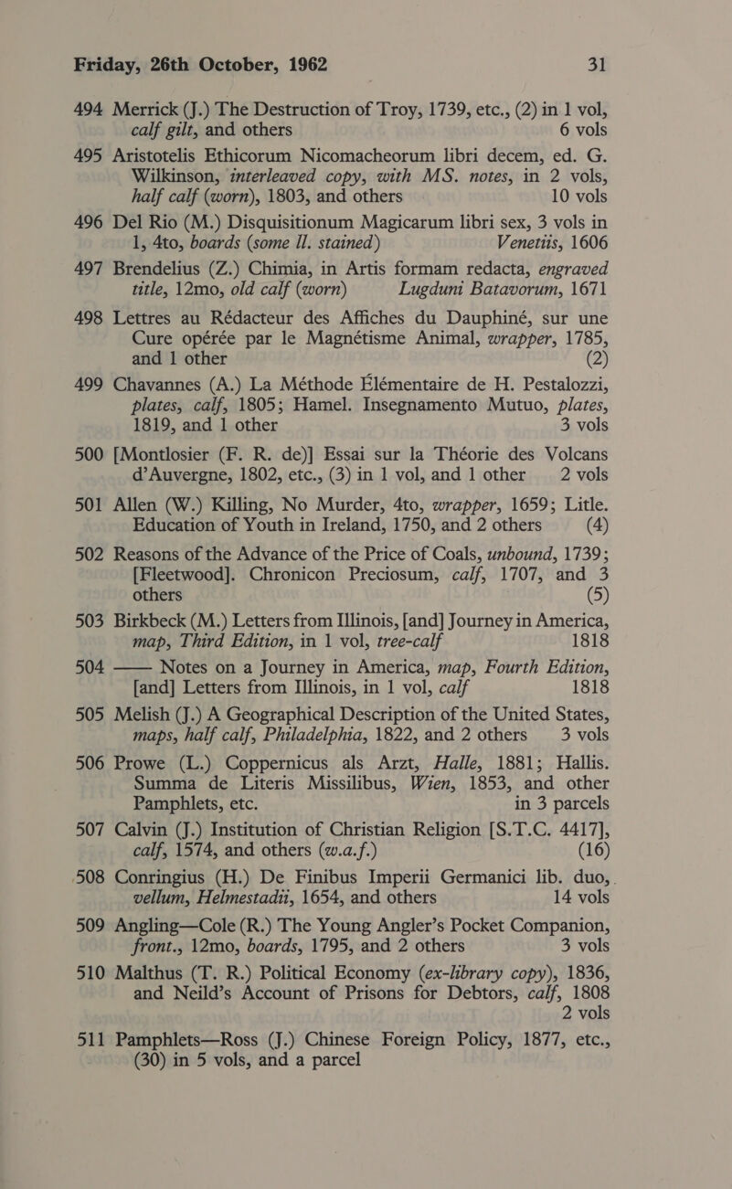 494 Merrick (J.) The Destruction of Troy, 1739, etc., (2) in 1 vol, calf gilt, and others 6 vols 495 Aristotelis Ethicorum Nicomacheorum libri decem, ed. G. Wilkinson, interleaved copy, with MS. notes, in 2 vols, half calf (worn), 1803, and others. 10 vols 496 Del Rio (M.) Disquisitionum Magicarum libri sex, 3 vols in 1, 4to, boards (some Il. stained) Venettis, 1606 497 Brendelius (Z.) Chimia, in Artis formam redacta, engraved title, 12mo, old calf (worn) Lugduni Batavorum, 1671 498 Lettres au Rédacteur des Affiches du Dauphiné, sur une Cure opérée par le Magnétisme Animal, wrapper, 1785, and 1 other (2) 499 Chavannes (A.) La Méthode Elémentaire de H. Pestalozzi, plates, calf, 1805; Hamel. Insegnamento Mutuo, plates, 1819, and 1 other 3 vols 500 [Montlosier (F. R. de)] Essai sur la Théorie des Volcans d’Auvergne, 1802, etc., (3) in 1 vol, and 1 other 2 vols 501 Allen (W.) Killing, No Murder, 4to, wrapper, 1659; Litle. Education of Youth in Ireland, 1750, and 2 others (4) 502 Reasons of the Advance of the Price of Coals, unbound, 1739; [Fleetwood]. Chronicon Preciosum, calf, 1707, and 3  others (5) 503 Birkbeck (M.) Letters from Illinois, [and] Journey in America, map, Third Edition, in 1 vol, tree-calf 1818 504 Notes on a Journey in America, map, Fourth Edition, [and] Letters from Illinois, in 1 vol, calf 1818 505 Melish (J.) A Geographical Description of the United States, maps, half calf, Philadelphia, 1822, and 2 others 3 vols 506 Prowe (L.) Coppernicus als Arzt, Halle, 1881; Hallis. Summa de Literis Missilibus, Wien, 1853, and other Pamphlets, etc. in 3 parcels 507 Calvin (J.) Institution of Christian Religion [S.T.C. 4417], calf, 1574, and others (w.a.f.) (16) 508 Conringius (H.) De Finibus Imperii Germanici lib. duo, . vellum, Helmestadu, 1654, and others 14 vols 509 Angling—Cole (R.) The Young Angler’s Pocket Companion, front., 12mo, boards, 1795, and 2 others 3 vols 510 Malthus (T. R.) Political Economy (ex-library copy), 1836, and Neild’s Account of Prisons for Debtors, calf, 1808 2 vols 511 Pamphlets—Ross (J.) Chinese Foreign Policy, 1877, etc., (30) in 5 vols, and a parcel