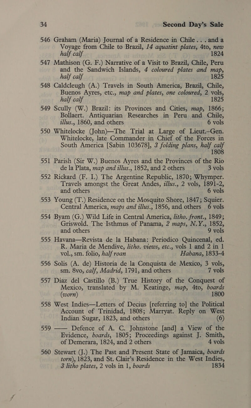 546 Graham (Maria) Journal of a Residence in Chile... anda Voyage from Chile to Brazil, 14 aquatint plates, 4to, new half calf 1824 547 Mathison (G. F.) Narrative of a Visit to Brazil, Chile, Peru and the Sandwich Islands, 4 coloured plates and map, half calf 1825 548 Caldcleugh (A.) Travels in South America, Brazil, Chile, Buenos Ayres, etc., map and plates, one coloured, 2 vols, half calf 1825 549 Scully (W.) Brazil: its Provinces and Cities, map, 1866; Bollaert. Antiquarian Researches in Peru and Chile, illus., 1860, and others 6 vols 550 Whitelocke (John)—The Trial at Large of Lieut.—Gen. Whitelocke, late Commander in Chief of the Forces in South America [Sabin 103678], 3 folding plans, half calf 1808 551 Parish (Sir W.) Buenos Ayres and the Provinces of the Rio de la Plata, map and illus., 1852, and 2 others 3 vols 552 Rickard (F. I.) The Argentine Republic, 1870; Whymper. Travels amongst the Great Andes, z/lus., 2 vols, 1891-2, and others 6 vols 553 Young (T.) Residence on the Mosquito Shore, 1847; Squier. Central America, maps and illus., 1856, and others 6 vols 554 Byam (G.) Wild Life in Central America, litho. front., 1849; Griswold. The Isthmus of Panama, 2 maps, N.Y., 1852, and others 9 vols 555 Havana—Revista de la Habana: Periodico Quincenal, ed. R. Maria de Mendive, litho. views, etc., vols 1 and 2 in 1 vol., sm. folio, half roan Habana, 1833-4 556 Solis (A. de) Historia de la Conquista de Mexico, 3 vols, sm. 8vo, calf, Madrid, 1791, and others 7 vols 557 Diaz del Castillo (B.) True History of the Conquest of Mexico, translated by M. Keatinge, map, 4to, boards (worn) 1800 558 West Indies—Letters of Decius [referring to] the Political Account of Trinidad, 1808; Marryat. Reply on West Indian Sugar, 1823, and others (6) 559 —— Defence of A. C. Johnstone [and] a View of the Evidence, boards, 1805; Proceedings against J. Smith, of Demerara, 1824, and 2 others 4 vols 560 Stewart (J.) The Past and Present State of Jamaica, boards torn), 1823, and St. Clair’s Residence in the West Indies, 3 litho plates, 2 vols in 1, boards 1834