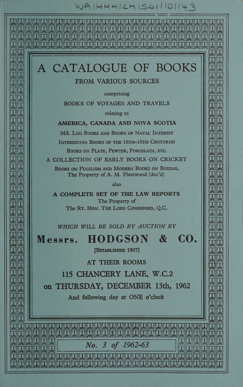 WZ [my | om ISajsllOf(ys auaanauaeanananened Hea ae eae ae ee eee eee ELA ae a A a aL a ee Le ee ee fin ta sneu te uae AAT AT MURURN TA ANA TUAMAUAT ANNA — mae || A CATALOGUE OF BOOKS | {2 dete  w I Ud FROM VARIOUS SOURCES an comprising nn BOOKS OF VOYAGES AND TRAVELS relating to CU AMERICA, CANADA AND NOVA SCOTIA | iat MS. Loc Books AND Books oF NAVAL INTEREST tu aaa) INTERESTING BOOKS OF THE 16TH-18TH CENTURIES eg Ud Books ON PLATE, PEWTER, PORCELAIN, ETC. LI A COLLECTION OF EARLY BOOKS ON CRICKET 1) Cee BooKs ON PUGILISM AND MODERN BOOKS ON BOXING, ea) eae a The Property of A. M. Fleetwood (dec’d) alia also Ba ai LILES aan A COMPLETE SET OF THE LAW REPORTS ak Tug The Property of auan ania The Rt. Hon. THE LorpD CONESFORD, Q.C. yen ua ania CU WHICH WILL BE SOLD BY AUCTION BY ae || M HODGSON &amp; CO. ||## aaa 8) essrs. e ata (eae a {ESTABLISHED 1807] TELE ia AT THEIR ROOMS 115 CHANCERY LANE, W.C.2 # ! on THURSDAY, DECEMBER 13th, 1962 | OW And following day at ONE o’clock au aaed coco ii fbi Se BS Rae ataelaabaaclan a eae tag Pei No. 3 of 190703 _ a acucuml | No. 3 of 1962-63 Prana FRc IOTMRUcUanuTanucucncn cect Rcuce anuMENCUREDED