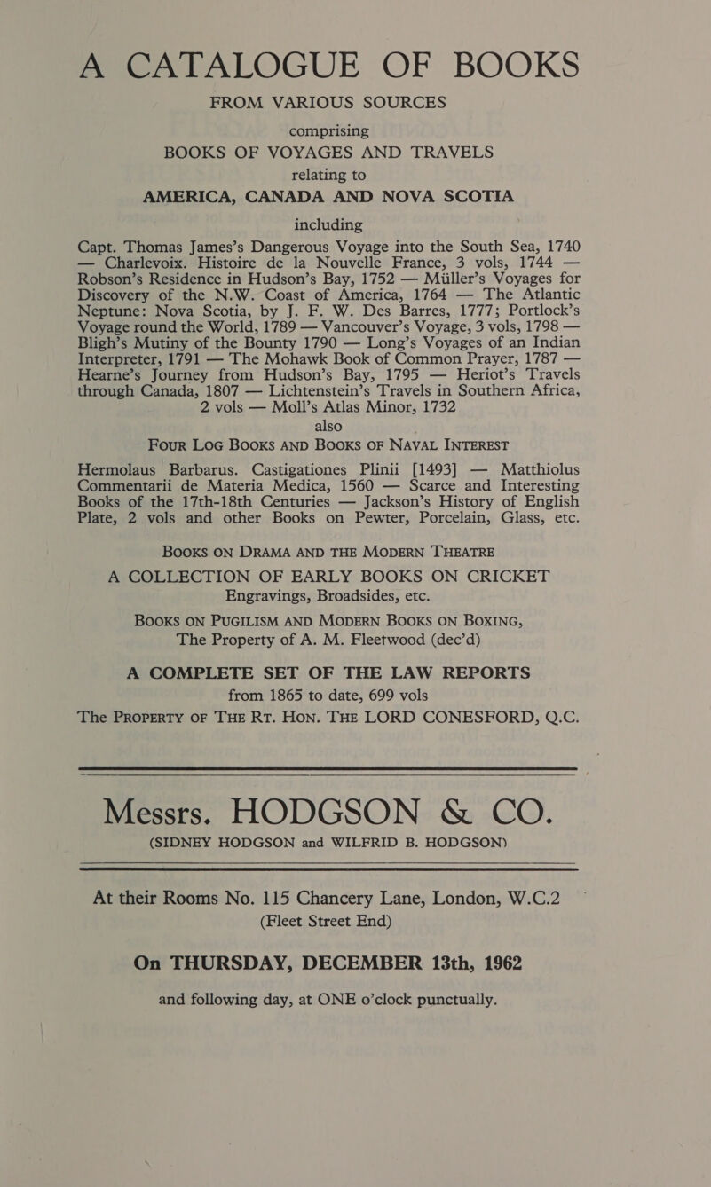 A CATALOGUE OF BOOKS FROM VARIOUS SOURCES comprising BOOKS OF VOYAGES AND TRAVELS relating to AMERICA, CANADA AND NOVA SCOTIA including Capt. Thomas James’s Dangerous Voyage into the South Sea, 1740 — Charlevoix. Histoire de la Nouvelle France, 3 vols, 1744 — Robson’s Residence in Hudson’s Bay, 1752 — Miiller’s Voyages for Discovery of the N.W. Coast of America, 1764 — The Atlantic Neptune: Nova Scotia, by J. F. W. Des Barres, 1777; Portlock’s Voyage round the World, 1789 — Vancouver’s Voyage, 3 vols, 1798 — Bligh’s Mutiny of the Bounty 1790 — Long’s Voyages of an Indian Interpreter, 1791 — The Mohawk Book of Common Prayer, 1787 — Hearne’s Journey from Hudson’s Bay, 1795 — Heriot’s Travels through Canada, 1807 — Lichtenstein’s Travels in Southern Africa, 2 vols — Moll’s Atlas Minor, 1732 also Four Loc Books AND BOOKS OF NAVAL INTEREST Hermolaus Barbarus. Castigationes Plinii [1493] — Maatthiolus Commentarii de Materia Medica, 1560 — Scarce and Interesting Books of the 17th-18th Centuries — Jackson’s History of English Plate, 2 vols and other Books on Pewter, Porcelain, Glass, etc. BOOKS ON DRAMA AND THE MODERN THEATRE A COLLECTION OF EARLY BOOKS ON CRICKET Engravings, Broadsides, etc. BOOKS ON PUGILISM AND MODERN BOOKS ON BOXING, The Property of A. M. Fleetwood (dec’d) A COMPLETE SET OF THE LAW REPORTS from 1865 to date, 699 vols The PROPERTY OF THE RT. HON. THE LORD CONESFORD, Q.C. Messrs. HODGSON &amp; CO. (SIDNEY HODGSON and WILFRID B. HODGSON) At their Rooms No. 115 Chancery Lane, London, W.C.2 (Fleet Street End) On THURSDAY, DECEMBER 13th, 1962 and following day, at ONE o’clock punctually.