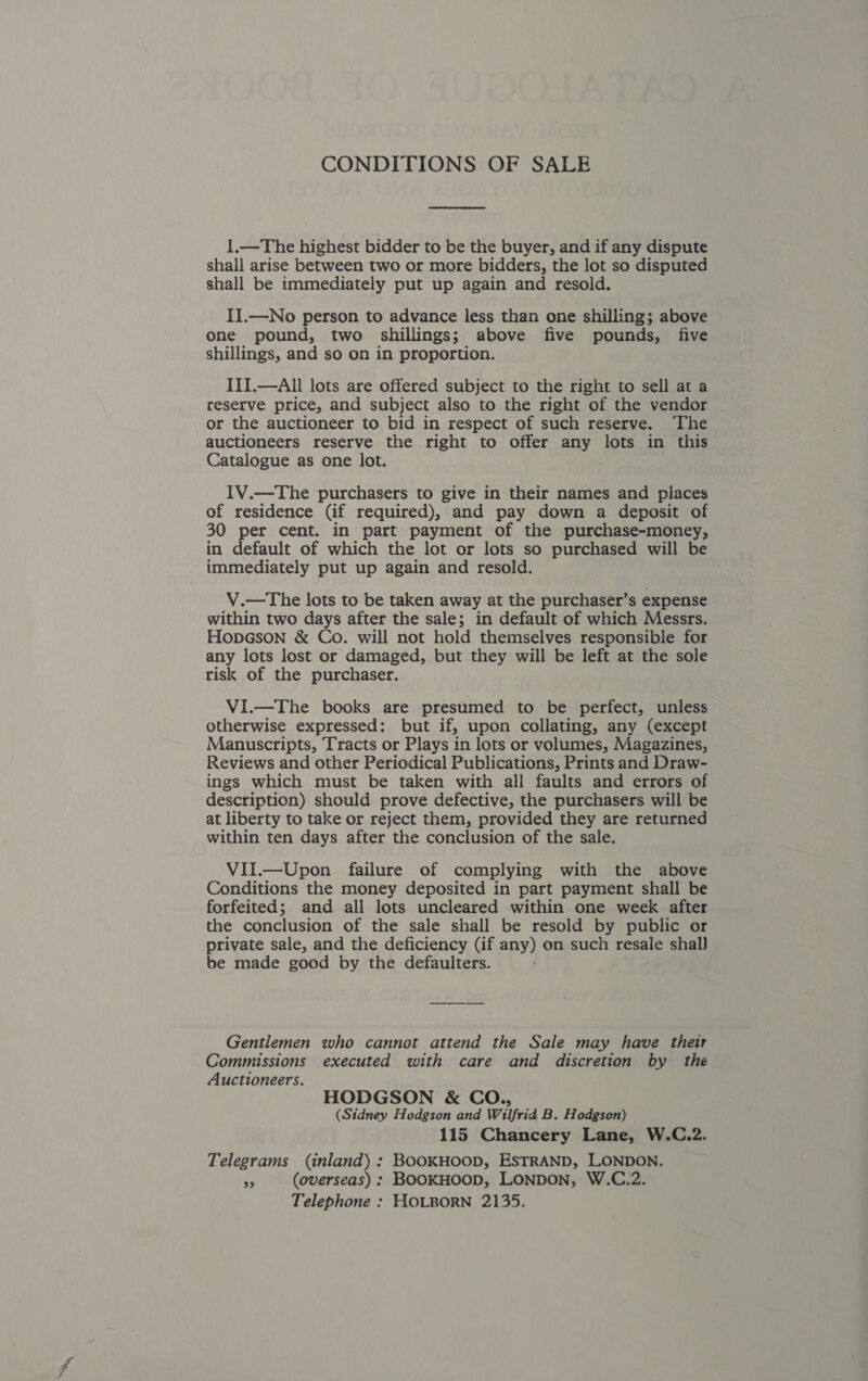 CONDITIONS OF SALE 1.—The highest bidder to be the buyer, and if any dispute shall arise between two or more bidders, the lot so disputed shall be immediately put up again and resold. II.—No person to advance less than one shilling; above one pound, two shillings; above five pounds, five shillings, and so on in proportion. III.—All lots are offered subject to the right to sell at a reserve price, and subject also to the right of the vendor or the auctioneer to bid in respect of such reserve. The auctioneers reserve the right to offer any lots in this Catalogue as one lot. 1V.—The purchasers to give in their names and places of residence (if required), and pay down a deposit of 30 per cent. in part payment of the purchase-money, in default of which the lot or lots so purchased will be immediately put up again and resold. V.—The lots to be taken away at the purchaser’s expense within two days after the sale; in default of which Messrs. HopGson &amp; Co. will not hold themselves responsible for any lots lost or damaged, but they will be left at the sole risk of the purchaser. VI.—The books are presumed to be perfect, unless otherwise expressed: but if, upon collating, any (except Manuscripts, Tracts or Plays in lots or volumes, Magazines, Reviews and other Periodical Publications, Prints and Draw- ings which must be taken with all faults and errors of description) should prove defective, the purchasers will be at liberty to take or reject them, provided they are returned within ten days after the conclusion of the sale. VII.—Upon failure of complying with the above Conditions the money deposited in part payment shall be forfeited; and all lots uncleared within one week after the conclusion of the sale shall be resold by public or private sale, and the deficiency (if any) on such resale shal) be made good by the defaulters. Gentlemen who cannot attend the Sale may have their Commissions executed with care and discretion by the Auctioneers. HODGSON &amp; CO., (Sidney Hodgson and Wilfrid B. Hodgson) 115 Chancery Lane, W.C.2. Telegrams (inland) : BOOKHOOD, ESTRAND, LONDON. 33 (overseas) ; BOOKHOOD, LONDON, W.C.2. Telephone : HOLBORN 2135.
