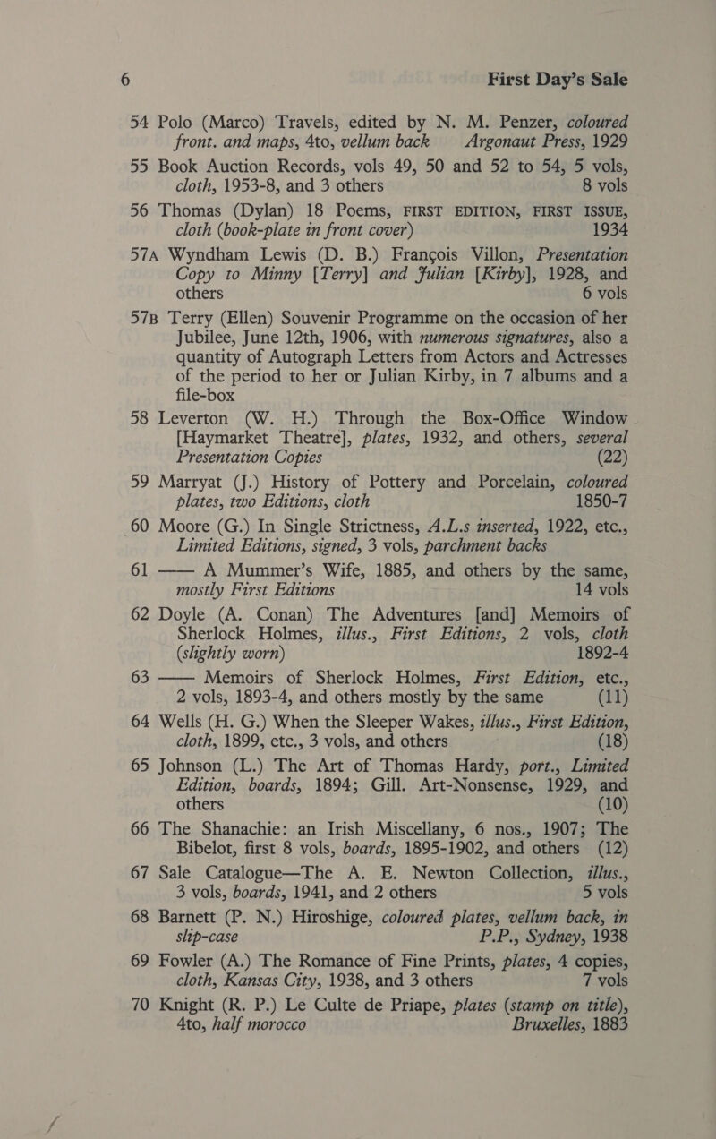 54 Polo (Marco) Travels, edited by N. M. Penzer, coloured front. and maps, 4to, vellum back Argonaut Press, 1929 55 Book Auction Records, vols 49, 50 and 52 to 54, 5 vols, cloth, 1953-8, and 3 others 8 vols 56 Thomas (Dylan) 18 Poems, FIRST EDITION, FIRST ISSUE, cloth (book-plate in front cover) 1934 57A Wyndham Lewis (D. B.) Francois Villon, Presentation Copy to Minny [Terry] and Julian [Kirby], 1928, and others 6 vols 57B Terry (Ellen) Souvenir Programme on the occasion of her Jubilee, June 12th, 1906, with numerous signatures, also a quantity of Autograph Letters from Actors and Actresses of the period to her or Julian Kirby, in 7 albums and a file-box 58 Leverton (W. H.) Through the Box-Office Window - [Haymarket Theatre], plates, 1932, and others, several Presentation Copies (22) 59 Marryat (J.) History of Pottery and Porcelain, coloured plates, two Editions, cloth 1850-7 60 Moore (G.) In Single Strictness, A.L.s inserted, 1922, etc., Limited Editions, signed, 3 vols, parchment backs 61 —— A Mummer’s Wife, 1885, and others by the same, mostly First Editions 14 vols 62 Doyle (A. Conan) The Adventures [and] Memoirs of Sherlock Holmes, illus., First Editions, 2 vols, cloth  (slightly worn) 1892-4 63 Memoirs of Sherlock Holmes, First Edition, etc., 2 vols, 1893-4, and others mostly by the same (11) 64 Wells (H. G.) When the Sleeper Wakes, z/lus., First Edition, cloth, 1899, etc., 3 vols, and others | (18) 65 Johnson (L.) The Art of Thomas Hardy, port., Limited Edition, boards, 1894; Gill. Art-Nonsense, 1929, and others (10) 66 The Shanachie: an Irish Miscellany, 6 nos., 1907; The Bibelot, first 8 vols, boards, 1895-1902, and others (12) 67 Sale Catalogue—The A. E. Newton Collection, ilus., 3 vols, boards, 1941, and 2 others 5 vols 68 Barnett (P. N.) Hiroshige, coloured plates, vellum back, in slip-case P.P., Sydney, 1938 69 Fowler (A.) The Romance of Fine Prints, plates, 4 copies, cloth, Kansas City, 1938, and 3 others 7 vols 70 Knight (R. P.) Le Culte de Priape, plates (stamp on title), 4to, half morocco Bruxelles, 1883