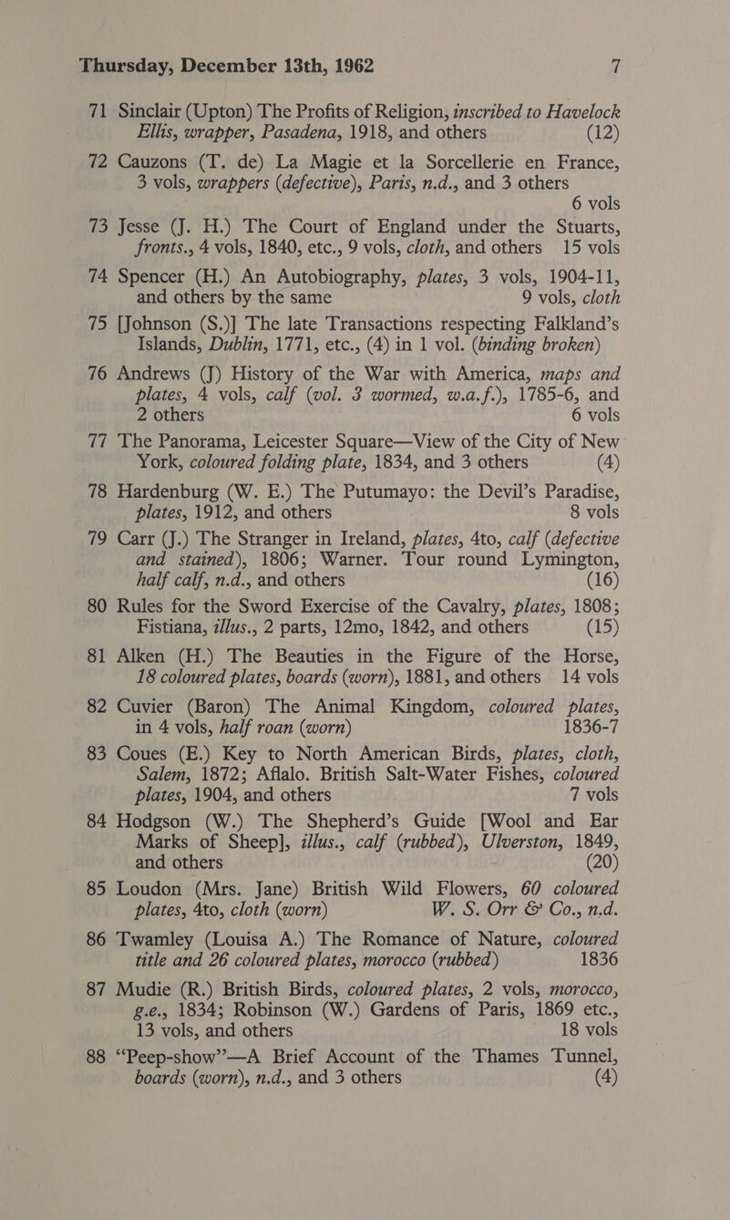 71 Sinclair (Upton) The Profits of Religion, inscribed to Havelock Ellis, wrapper, Pasadena, 1918, and others (12) 72 Cauzons (T. de) La Magie et la Sorcellerie en France, 3 vols, wrappers (defective), Paris, n.d., and 3 others 6 vols 73 Jesse (J. H.) The Court of England under the Stuarts, fronts., 4 vols, 1840, etc., 9 vols, cloth, and others 15 vols 74 Spencer (H.) An Autobiography, plates, 3 vols, 1904-11, and others by the same 9 vols, cloth 75 [Johnson (S.)] The late Transactions respecting Falkland’s Islands, Dublin, 1771, etc., (4) in 1 vol. (binding broken) 76 Andrews (J) History of the War with America, maps and plates, 4 vols, calf (vol. 3 wormed, w.a.f.), 1785-6, and 2 others 6 vols 77 The Panorama, Leicester Square—View of the City of New York, coloured folding plate, 1834, and 3 others (4) 78 Hardenburg (W. E.) The Putumayo: the Devil’s Paradise, plates, 1912, and others 8 vols 79 Carr (J.) The Stranger in Ireland, plates, 4to, calf (defective and stained), 1806; Warner. Tour round Lymington, half calf, n.d., and others (16) 80 Rules for the Sword Exercise of the Cavalry, plates, 1808; Fistiana, z//us., 2 parts, 12mo, 1842, and others (15) 81 Alken (H.) The Beauties in the Figure of the Horse, 18 coloured plates, boards (worn), 1881, and others 14 vols 82 Cuvier (Baron) The Animal Kingdom, coloured plates, in 4 vols, half roan (worn) 1836-7 83 Coues (E.) Key to North American Birds, plates, cloth, Salem, 1872; Aflalo. British Salt-Water Fishes, coloured plates, 1904, and others 7 vols 84 Hodgson (W.) The Shepherd’s Guide [Wool and Ear Marks of Sheep], illus., calf (rubbed), Ulverston, 1849, and others (20) 85 Loudon (Mrs. Jane) British Wild Flowers, 60 coloured plates, 4to, cloth (worn) W. S. Orr &amp; Co., n.d. 86 Twamley (Louisa A.) The Romance of Nature, coloured title and 26 coloured plates, morocco (rubbed) 1836 87 Mudie (R.) British Birds, coloured plates, 2 vols, morocco, g.e., 1834; Robinson (W.) Gardens of Paris, 1869 etc., 13 vols, and others 18 vols 88 “Peep-show’—A Brief Account of the Thames Tunnel, boards (worn), n.d., and 3 others (4)