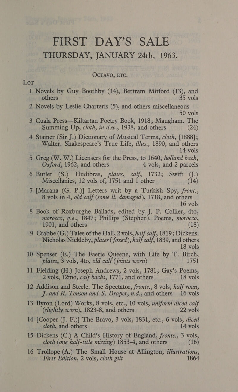 FIRST DAY’S SALE THURSDAY, JANUARY 24th, 1963. OCTAVO, ETC. Lot 1 Novels by Guy Boothby (14), Bertram Mitford (13), and others 35 vols 2 Novels by Leslie Charteris (5), and others miscellaneous 50 vols 3 Cuala Press—Kiltartan Poetry Book, 1918; Maugham. The Summing Up, cloth, in d.w., 1938, and others (24) 4 Stainer (Sir J.) Dictionary of Musical Terms, cloth, [1888]; Walter. Shakespeare’s True Life, z//us., 1890, and others 14 vols 5 Greg (W. W.) Licensers for the Press, to 1640, holland back, Oxford, 1962, and others A vols, and 2 parcels 6 Butler (S.) Hudibras, plates, calf, 1732; Swift (J.) Miscellanies, 12 vols of, 1751 and 1 other (14) 7 [Marana (G. P.)] Letters writ by a Turkish Spy, fronz., 8 vols in 4, old calf (some Il. damaged), 1718, and others 16 vols 8 Book of Roxburghe Ballads, edited by J. P. Collier, 4to, morocco, g.e., 1847; Phillips (Stephen). Poems, morocco, 1901, and others | (18) 9 Crabbe (G.) Tales of the Hall, 2 vols, half calf, 1819; Dickens. Nicholas Nickleby, plates ( foxed), half calf, 1839, and others 18 vols 10 Spenser (E.) The Faerie Queene, with Life by T. Birch, plates, 3 vols, 4to, old calf (joints worn) 1751 11 Fielding (H.) Joseph Andrews, 2 vols, 1781; Gay’s Poems, 2 vols, 12mo, calf backs, 1771, and others 18 vols 12 Addison and Steele. The Spectator, fronts., 8 vols, half roan, F. and R. Tonson and S. Draper, n.d., and others 16 vols 13 Byron (Lord) Works, 8 vols, etc., 10 vols, uniform diced calf (slightly worn), 1823-8, and others 22 vols 14 [Cooper (J. F.)] The Bravo, 3 vols, 1831, etc., 6 vols, diced cloth, and others 14 vols 15 Dickens (C.) A Child’s History of England, fronts., 3 vols, cloth (one half-title missing) 1853-4, and others (16) 16 Trollope (A.) The Small House at Allington, illustrations,