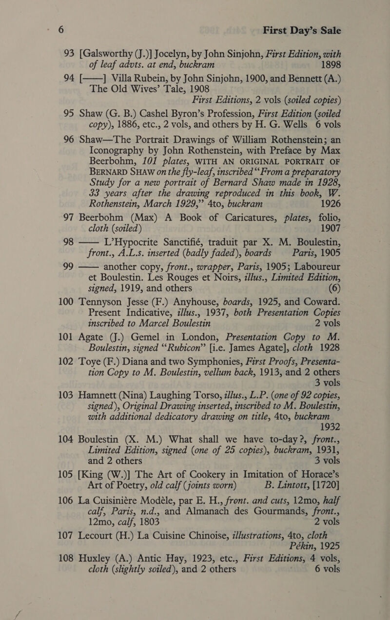 93 [Galsworthy (J.)] Jocelyn, by John Sinjohn, First Edition, with of leaf advts. at end, buckram 1898 ] Villa Rubein, by John Sinjohn, 1900, and Bennett (A.) The Old Wives’ Tale, 1908 First Editions, 2 vols (soiled copies) 95 Shaw (G. B.) Cashel Byron’s Profession, First Edition (soiled copy), 1886, etc., 2 vols, and others by H. G. Wells 6 vols 96 Shaw—The Portrait Drawings of William Rothenstein; an Iconography by John Rothenstein, with Preface by Max Beerbohm, 101 plates, WITH AN ORIGINAL PORTRAIT OF BERNARD SHAW on the fly-leaf, inscribed “‘From a preparatory Study for a new portrait of Bernard Shaw made in 1928, 33 years after the drawing reproduced in this book, W.  94 [  Rothenstein, March 1929,” 4to, buckram 1926 97 Beerbohm (Max) A Book of Caricatures, plates, folio, cloth (soiled) 1907 98 L’Hypocrite Sanctifié, traduit par X. M. Boulestin, front., A.L.s. inserted (badly faded), boards Paris, 1905 99 another copy, front., wrapper, Paris, 1905; Laboureur  et Boulestin. Les Rouges et Noirs, illus., Limited Edition, signed, 1919, and others (6) 100 Tennyson Jesse (F.) Anyhouse, boards, 1925, and Coward. Present Indicative, illus., 1937, both Presentation Copies inscribed to Marcel Boulestin 2 vols 101 Agate (J.) Gemel in London, Presentation Copy to M. Boulestin, signed “Rubicon” [i.e. James Agate], cloth 1928 102 Toye (F.) Diana and two Symphonies, First Proofs, Presenta- tion Copy to M. Boulestin, vellum back, 1913, and 2 others 3 vols 103 Hamnett (Nina) Laughing Torso, zJlus., L.P. (one of 92 copies, signed), Original Drawing inserted, inscribed to M. Boulestin, with additional dedicatory drawing on title, 4to, buckram 1932 104 Boulestin (X. M.) What shall we have to-day ?, front., Limited Edition, signed (one of 25 copies), buckram, 1931, and 2 others 3 vols 105 [King (W.)] The Art of Cookery in Imitation of Horace’s Art of Poetry, old calf (joints worn) B. Lintott, [1720] 106 La Cuisiniére Modéle, par E. H., front. and cuts, 12mo, half calf, Paris, n.d., and Almanach des Gourmands, front., 12mo, calf, 1803 2 vols 107 Lecourt (H.) La Cuisine Chinoise, z//ustrations, 4to, cloth Pékin, 1925 108 Huxley (A.) Antic Hay, 1923, etc., First Editions, 4 vols, cloth (shghtly soiled), and 2 others 6 vols