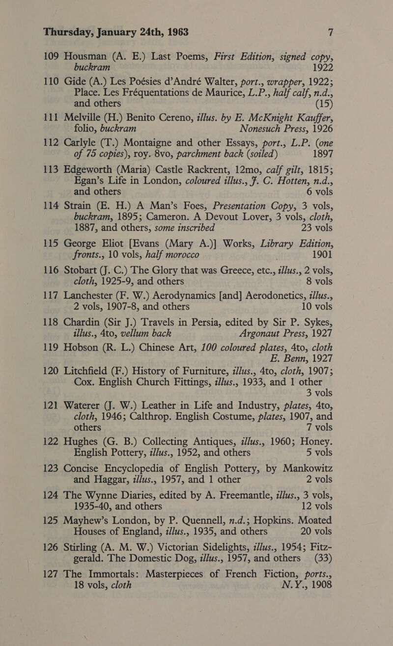 109 Housman (A. E.) Last Poems, First Edition, signed copy, buckram 1922 110 Gide (A.) Les Poésies d’André Walter, port., wrapper, 1922; Place. Les Fréquentations de Maurice, L.P., half calf, n.d., and others (15) 111 Melville (H.) Benito Cereno, illus. by E. McKnight Kauffer, folio, buckram Nonesuch Press, 1926 112 Carlyle (T.) Montaigne and other Essays, port., L.P. (one of 75 copies), roy. 8vo, parchment back (soiled) 1897 113 Edgeworth (Maria) Castle Rackrent, 12mo, calf gilt, 1815; Egan’s Life in London, coloured illus., 7. C. Hotten, n.d., and others 6 vols 114 Strain (E. H.) A Man’s Foes, Presentation Copy, 3 vols, buckram, 1895; Cameron. A Devout Lover, 3 vols, cloth, 1887, and others, some inscribed 23 vols 115 George Eliot [Evans (Mary A.)] Works, Library Edition, fronts., 10 vols, half morocco 1901 116 Stobart (J. C.) The Glory that was Greece, etc., pee 2 vols, cloth, 1925-9, and others 8 vols 117 Lanchester (F. W.) Aerodynamics [and] Aerodonetics, z/lus., 2 vols, 1907-8, and others 10 vols 118 Chardin (Sir J.) Travels in Persia, edited by Sir P. Sykes, illus., 4to, vellum back Argonaut Press, 1927 119 Hobson (R. L.) Chinese Art, 100 coloured plates, 4to, cloth E. Benn, 1927 120 Litchfield (F.) History of Furniture, zllus., 4to, cloth, 1907; Cox. English Church Fittings, z/Jus., 1933, and 1 other 3 vols 121 Waterer (J. W.) Leather in Life and Industry, plates, 4to, cloth, 1946; Calthrop. English Costume, plates, 1907, and others 7 vols 122 Hughes (G. B.) Collecting Antiques, i//us., 1960; Honey. English Pottery, z//us., 1952, and others 5 vols 123 Concise Encyclopedia of English Pottery, by Mankowitz and Haggar, z//us., 1957, and 1 other 2 vols 124 The Wynne Diaries, edited by A. Freemantle, zJlus., 3 vols, 1935-40, and others 12 vols 125 Mayhew’s London, by P. Quennell, n.d.; Hopkins. Moated Houses of England, z//us., 1935, and others 20 vols 126 Stirling (A. M. W.) Victorian Sidelights, z//us., 1954; Fitz- gerald. The Domestic Dog, i/Jus., 1957, and others (33) 127 The Immortals: Masterpieces of French Fiction, ports., 18 vols, cloth N.Y., 1908