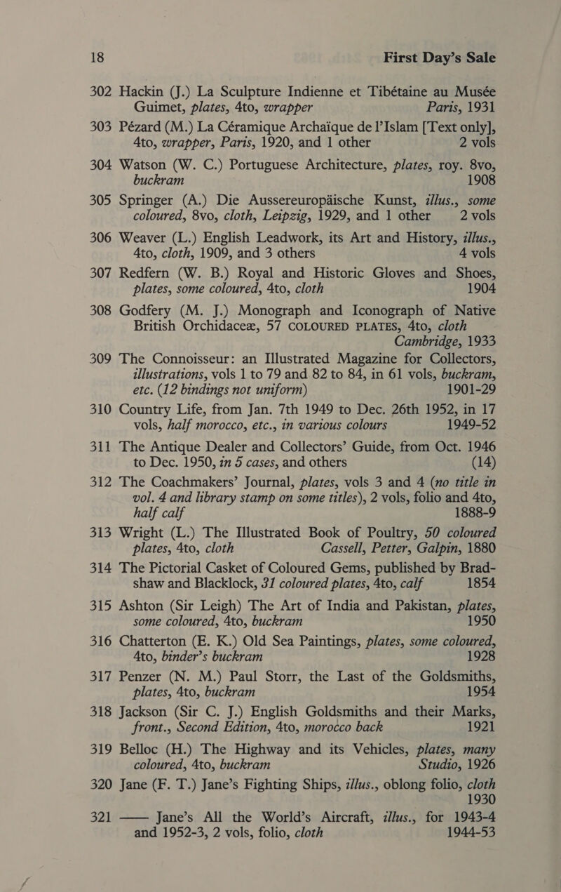 302 Hackin (J.) La Sculpture Indienne et Tibétaine au Musée Guimet, plates, 4to, wrapper Parts, 1931 303 Pézard (M.) La Céramique Archaique de I’Islam [Text only], Ato, wrapper, Paris, 1920, and 1 other 2 vols 304 Watson (W. C.) Portuguese Architecture, plates, roy. 8vo, buckram 1908 305 Springer (A.) Die Aussereuropdische Kunst, zllus., some coloured, 8vo, cloth, Leipzig, 1929, and 1 other 2 vols 306 Weaver (L.) English Leadwork, its Art and History, zllus., Ato, cloth, 1909, and 3 others 4 vols 307 Redfern (W. B.) Royal and Historic Gloves and Shoes, plates, some coloured, Ato, cloth 1904 308 Godfery (M. J.) Monograph and Iconograph of Native British Orchidacee, 57 COLOURED PLATES, 4to, cloth Cambridge, 1933 309 The Connoisseur: an Illustrated Magazine for Collectors, illustrations, vols 1 to 79 and 82 to 84, in 61 vols, buckram, etc. (12 bindings not uniform) 1901-29 310 Country Life, from Jan. 7th 1949 to Dec. 26th 1952, in 17 vols, half morocco, etc., in various colours 1949-52 311 The Antique Dealer and Collectors’ Guide, from Oct. 1946 to Dec. 1950, 7 5 cases, and others (14) 312 The Coachmakers’ Journal, plates, vols 3 and 4 (no title in vol. 4 and library stamp on some titles), 2 vols, folio and 4to, half calf 1888-9 313 Wright (L.) The Illustrated Book of Poultry, 50 coloured plates, 4to, cloth Cassell, Petter, Galpin, 1880 314 The Pictorial Casket of Coloured Gems, published by Brad- shaw and Blacklock, 3/ coloured plates, 4to, calf 1854 315 Ashton (Sir Leigh) The Art of India and Pakistan, plates, some coloured, 4to, buckram 1950 316 Chatterton (E. K.) Old Sea Paintings, plates, some coloured, Ato, binder’s buckram 1928 317 Penzer (N. M.) Paul Storr, the Last of the Goldsmiths, plates, 4to, buckram 1954 318 Jackson (Sir C. J.) English Goldsmiths and their Marks, front., Second Edition, 4to, morocco back 1921 319 Belloc (H.) The Highway and its Vehicles, plates, many coloured, 4to, buckram Studio, 1926 320 Jane (F. T.) Jane’s Fighting Ships, z//us., oblong folio, cloth 1930 321 —— Jane’s All the World’s Aircraft, zl/us., for 1943-4 and 1952-3, 2 vols, folio, cloth 1944-53