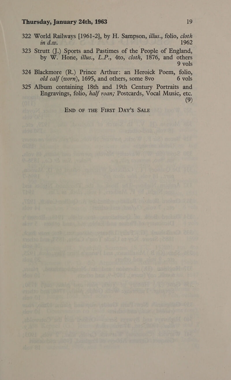 322 World Railways [1961-2], by H. Sampson, zllus., folio, cloth in d.w. 1962 323 Strutt (J.) Sports and Pastimes of the . People of England, by W. Hone, zllus., L.P., 4to, cloth, 1876, and others 9 vols 324 Blackmore (R.) Prince Arthur: an Heroick Poem, folio, old calf (worn), 1695, and others, some 8vo 6 vols 325 Album containing 18th and 19th Century Portraits and Engravings, folio, half roan; Postcards, Vocal Music, etc. (9) END OF THE FIRST DAyY’s SALE