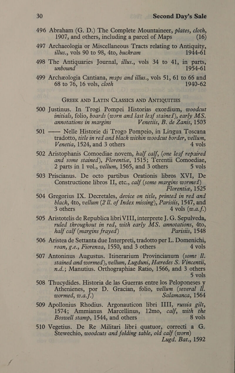 496 Abraham (G. D.) The Complete Mountaineer, plates, cloth, 1907, and others, including a parcel of Maps (16) 497 Archaeologia or Miscellaneous Tracts relating to Antiquity, tllus., vols 90 to 98, 4to, buckram 1944-61 498 The Antiquaries Journal, z//us., vols 34 to 41, in parts, unbound 1954-61 499 Archeologia Cantiana, maps and illus., vols 51, 61 to 66 and 68 to 76, 16 vols, cloth 1940-62 GREEK AND LATIN CLASSICS AND ANTIQUITIES 500 Justinus. In Trogi Pompei Historias exordium, woodcut initials, folio, boards (worn and last leaf stained), early MS. annotations in margins Venetus, B. de Zants, 1503 501 —— Nelle Historie di Trogo Pompeio, in Lingua Toscana tradotto, title in red and black within woodcut border, vellum, Venetia, 1524, and 3 others 4 vols 502 Aristophanis Comoediae novem, half calf, (one leaf repaired and some stained), Florentiea, 1515; Terentii Comoediae, 2 parts in 1 vol., vellum, 1565, and 3 others 5 vols 503 Priscianus. De octo partibus Orationis libros XVI, De Constructione libros II, etc., calf (some margins wormed) Florentie, 1525 504 Gregorius IX. Decretales, device on title, printed in red and black, 4to, vellum (2 Il. of Index missing), Parisits, 1547, and 3 others 4 vols (w.a.f.) 505 Aristotelis de Republica libri VIII, interprete J. G. Sepulveda, ruled throughout in red, with early MS. annotations, 4to, half calf (margins frayed) Paristis, 1548 506 Aristea de Settanta due Interpreti, tradotto per L. Domenichi, roan, g.e., Fiorenza, 1550, and 3 others 4 vols 507 Antoninus Augustus. Itinerarium Provincianum (some I). stained and wormed), vellum, Lugduni, Heredes S. Vincentit, n.d.; Manutius. Orthographiae Ratio, 1566, and 3 others 5 vols 508 Thucydides. Historia de las Guerras entre los Peloponeses y Athenienes, por D. Gracian, folio, vellum (several Il, wormed, w.a.f.) Salamanca, 1564 509 Apollonius Rhodius. Argonauticon libri IIII, russza gilt, 1574; Ammianus Marcellinus, 12mo, calf, with the Boswell stamp, 1544, and others 8 vols 510 Vegetius. De Re Militari libri quatuor, correcti a G. Stewechio, woodcuts and folding table, old calf (worn) Lugd. Bat., 1592