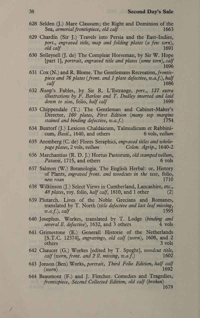 628 Selden (J.) Mare Clausum; the Right and Dominion of the Sea, armorial frontispiece, old calf 1663 629 Chardin (Sir J.) Travels into Persia and the East-Indies, port., engraved title, map and folding plates (a few torn), old calf 1691 630 Solleysell (J. de) The Compleat Horseman, by Sir W. Hope [part 1], portrait, engraved title and plates (some torn), calf 1696 631 Cox (N.) and R. Blome. The Gentlemans Recreation, frontis- piece and 76 plates (front. and 1 plate defective, w.a.f.), half calf 1686 632 Aésop’s Fables, by Sir R. L’Estrange, port., 137 extra illustrations by F. Barlow and T. Dudley inserted and laid down to size, folio, half calf 1699 633 Chippendale (T.) The Gentleman and Cabinet-Maker’s - Director, 160 plates, First Edition (many top margins stained and binding defective, w.a.f.) 1754 634 Buxtorf (J.) Lexicon Chaldaicum, Talmudicum et Rabbini- cum, Basil., 1640, and others 6 vols, vellum 635 Aremberg (C. de) Flores Seraphici, engraved titles and whole- page plates, 2 vols, vellum Colon. Agrip., 1640-2 636 Marchantius (R. D. J.) Hortus Pastorum, old stamped vellum, Patavu, 1715, and others 6 vols 637 Salmon (W.) Botanologia. The English Herbal: or, History of Plants, engraved front. and woodcuts in the text, folio, new roan 1710 638 Wilkinson (J.) Select Views in Cumberland, Lancashire, etc., 48 plates, roy. folio, half calf, 1810, and 1 other (2) 639 Plutarch. Lives of the Noble Grecians and Romanes, translated by T. North (title defective and last leaf missing, 1595 w.a.f.), calf 640 Josephus. Workes, translated by T. Lodge (binding and several Il. defective), 1632, and 3 others 4 vols 641 Grimestone (E.) Generall Historie of the Netherlands [S.T.C. 12374], engravings, old calf (worn), 1608, and 2 others 3 vols 642 Chaucer (G.) Workes [edited by T.| Speght], woodcut title, calf (worn, front. and 2 Il. missing, w.a.f.) 1602 643 Jonson (Ben) Works, portrait, Third Folio Edition, half calf (worn) 1692 644 Beaumont (F.) and J. Fletcher. Comedies and Tragedies, frontispiece, Second Collected Edition, old calf (broken) 1679