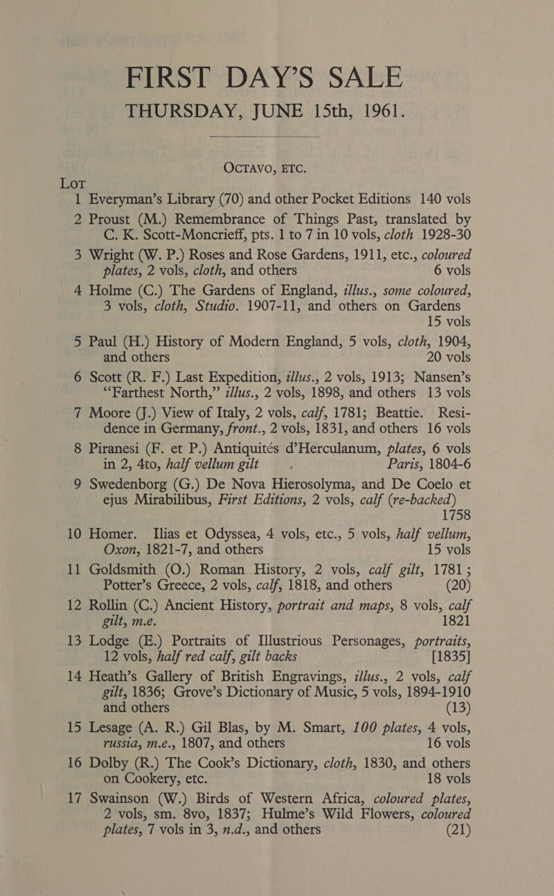 FIRST DAY’S SALE THURSDAY, JUNE 15th, 1961.  OCTAVO, ETC. Lot 1 Everyman’s Library (70) and other Pocket Editions 140 vols 2 Proust (M.) Remembrance of Things Past, translated by C. K. Scott-Moncrieff, pts. 1 to 7 in 10 vols, cloth 1928-30 3 Wright (W. P.) Roses and Rose Gardens, 1911, etc., coloured plates, 2 vols, cloth, and others 6 vols 4 Holme (C.) The Gardens of England, z/lus., some coloured, 3 vols, cloth, Studio. 1907-11, and others on Gardens 15 vols 5 Paul (H.) History of Modern England, 5 vols, cloth, 1904, and others 20 vols 6 Scott (R. F.) Last Expedition, z/lus., 2 vols, 1913; Nansen’s ‘““Farthest North,” z//us., 2 vols, 1898, and others 13 vols 7 Moore (J.) View of Italy, 2 vols, calf, 1781; Beattie. Resi- dence in Germany, front., 2 vols, 1831, and others 16 vols 8 Piranesi (F. et P.) Antiquités d’Herculanum, plates, 6 vols in 2, 4to, half vellum gilt : Paris, 1804-6 9 Swedenborg (G.) De Nova Hierosolyma, and De Coelo et ejus Mirabilibus, First Editions, 2 vols, calf (re-backed) 1758 10 Homer. [Ilias et Odyssea, 4 vols, etc., 5 vols, half vellum, Oxon, 1821-7, and others 15 vols 11 Goldsmith (O.) Roman History, 2 vols, calf gilt, 1781; Potter’s Greece, 2 vols, calf, 1818, and others (20) 12 Rollin (C.) Ancient History, portrait and maps, 8 vols, calf gilt, m.e. 1821 13 Lodge (E.) Portraits of Illustrious Personages, portraits, 12 vols, half red calf, gilt backs [1835] 14 Heath’s Gallery of British Engravings, zllus., 2 vols, calf gilt, 1836; Grove’s Dictionary of Music, 5 vols, 1894-1910 and others (13) 15 Lesage (A. R.) Gil Blas, by M. Smart, 100 plates, 4 vols, russia, m.é., 1807, and others 16 vols 16 Dolby (R.) The Cook’s Dictionary, cloth, 1830, and others on Cookery, etc. 18 vols 17 Swainson (W.) Birds of Western Africa, coloured plates, 2 vols, sm. 8vo, 1837; Hulme’s Wild Flowers, coloured plates, 7 vols in 3, 1.d., and others (21)