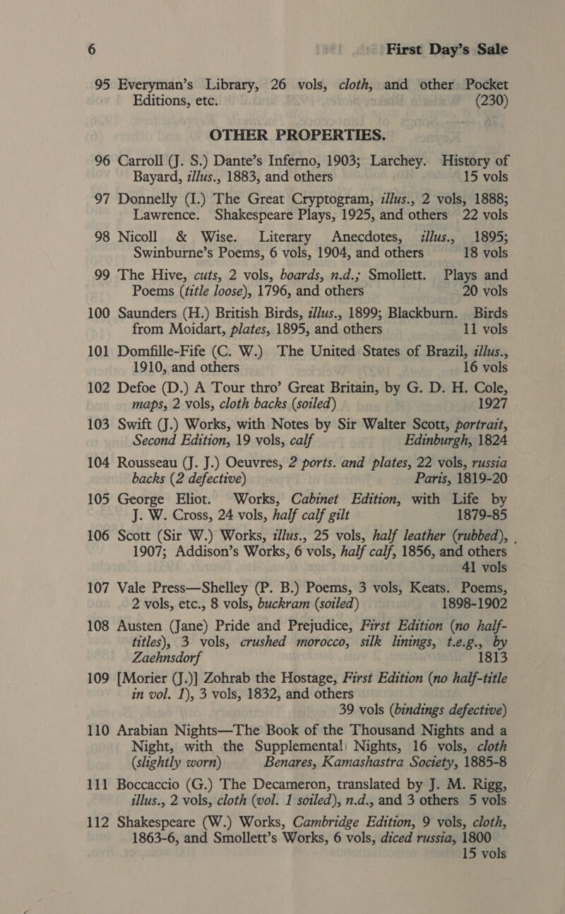 95 Everyman’s Library, 26 vols, cloth, and other Pocket Editions, etc. (230) OTHER PROPERTIES. 96 Carroll (J. S.) Dante’s Inferno, 1903; Larchey. History of Bayard, zllus., 1883, and others 15 vols 97 Donnelly (I.) The Great Cryptogram, z/lus., 2 vols, 1888; Lawrence. Shakespeare Plays, 1925, and others 22 vols 98 Nicoll &amp; Wise. Literary Anecdotes, llus., 1895; Swinburne’s Poems, 6 vols, 1904, and others 18 vols 99 The Hive, cuts, 2 vols, boards, n.d.; Smoliett. Plays and Poems (title loose), 1796, and others 20 vols 100 Saunders (H.) British Birds, z/lus., 1899; Blackburn. Birds from Moidart, plates, 1895, and others 11 vols 101 Domfille-Fife (C. W.) The United States of Brazil, z/lus., 1910, and others 16 vols 102 Defoe (D.) A Tour thro’ Great Britain, by G. D. H. Cole, maps, 2 vols, cloth backs (sotled) 1927 103 Swift (J.) Works, with Notes by Sir Walter Scott, portrait, Second Edition, 19 vols, calf Edinburgh, 1824 104 Rousseau (J. J.) Oeuvres, 2 ports. and plates, 22 vols, russia backs (2 defective) Paris, 1819-20 105 George Eliot. Works, Cabinet Edition, with Life by J. W. Cross, 24 vols, half calf gilt _ 1879-85 106 Scott (Sir W.) Works, zlus., 25 vols, half leather (rubbed), . 1907; Addison’s Works, 6 vols, half calf, 1856, and others 41 vols 107 Vale Press—Shelley (P. B.) Poems, 3 vols, Keats. Poems, 2 vols, etc., 8 vols, buckram (sotled) 1898-1902 108 Austen (Jane) Pride and Prejudice, First Edition (no half- titles), 3 vols, crushed morocco, silk linings, t.e.g., by Zaehnsdorf 18 109 [Morier (J.)] Zohrab the Hostage, First Edition (no half-title in vol. 1), 3 vols, 1832, and others 39 vols (bindings defective) 110 Arabian Nights—The Book of the Thousand Nights and a Night, with the Supplemental; Nights, 16 vols, cloth (slightly worn) Benares, Kamashastra Society, 1885-8 111 Boccaccio (G.) The Decameron, translated by J. M. Rigg, tllus., 2 vols, cloth (vol. 1 soiled), n.d., and 3 others 5 vols 112 Shakespeare (W.) Works, Cambridge Edition, 9 vols, cloth, 1863-6, and Smollett’s Works, 6 vols, diced russia, 1800 15 vols