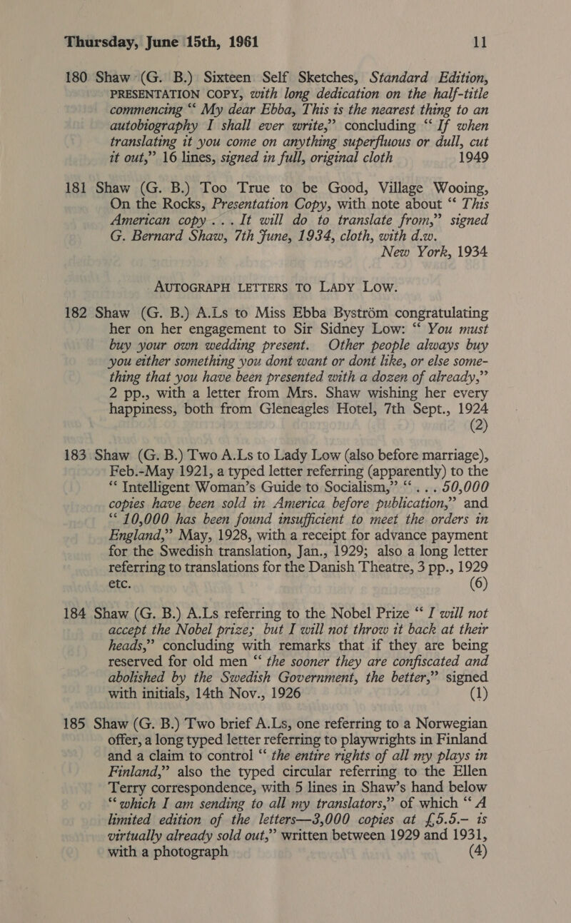 180 Shaw (G. B.) Sixteen Self Sketches, Standard Edition, PRESENTATION COPY, with long dedication on the half-titie commencing ““ My dear Ebba, This 1s the nearest thing to an autobiography I shall ever write,” concluding “‘ If when translating it you come on anything superfluous or dull, cut it out,” 16 lines, signed in full, original cloth 1949 181 Shaw (G. B.) Too True to be Good, Village Wooing, On the Rocks, Presentation Copy, with note about “‘ This American copy...It will do to translate from,” signed G. Bernard Shaw, 7th Fune, 1934, cloth, with d.w. New York, 1934 AUTOGRAPH LETTERS TO LADY Low. 182 Shaw (G. B.) A.Ls to Miss Ebba Bystrém congratulating her on her engagement to Sir Sidney Low: “ You must buy your own wedding present. Other people always buy you either something you dont want or dont Itke, or else some- thing that you have been presented with a dozen of already,” 2 pp., with a letter from Mrs. Shaw wishing her every happiness, both from Gleneagles Hotel, 7th Sept., 1924 (2) 183 Shaw (G. B.) Two A.Ls to Lady Low (also before marriage), Feb.-May 1921, a typed letter referring (apparently) to the ** Intelligent Woman’s Guide to Socialism,” ‘‘... 50,000 copies have been sold in America before publication,’ and “10,000 has been found insufficient to meet the orders in England,” May, 1928, with a receipt for advance payment for the Swedish translation, Jan., 1929; also a long letter referring to translations for the Danish Theatre, 3 pp., 1929 etc. (6) 184 Shaw (G. B.) A.Ls referring to the Nobel Prize “ I will not accept the Nobel prize; but I will not throw it back at their heads,” concluding with remarks that if they are being reserved for old men ‘“‘ the sooner they are confiscated and abolished by the Swedish Government, the better,” signed with initials, 14th Nov., 1926 (1) 185 Shaw (G. B.) Two brief A.Ls, one referring to a Norwegian offer, a long typed letter referring to playwrights in Finland and a claim to control “‘ the entire rights of all my plays in Finland,” also the typed circular referring to the Ellen Terry correspondence, with 5 lines in Shaw’s hand below “‘evhich I am sending to all my translators,” of which ‘‘ A limited edition of the letters—3,000 copies at £5.5.-— 1s virtually already sold out,” written between 1929 and 1931, with a photograph (4)