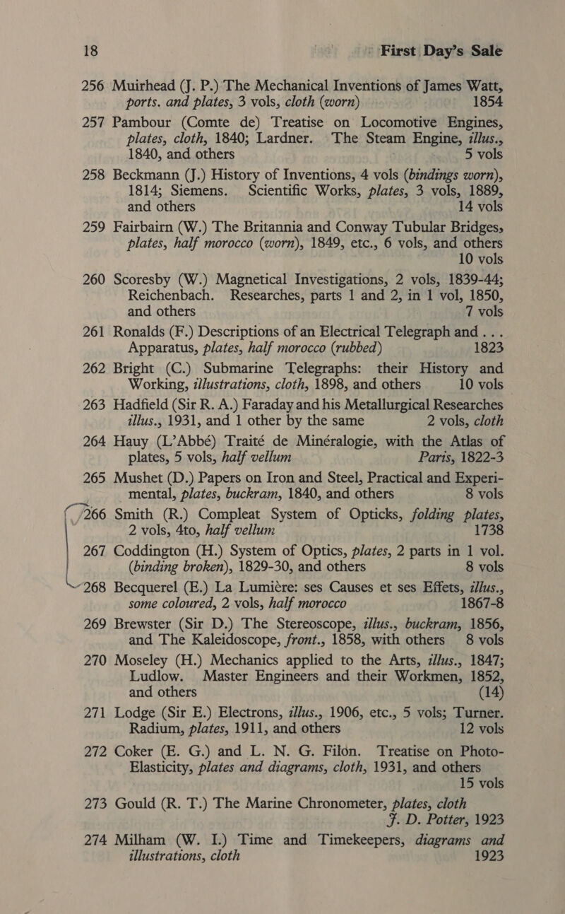 256 Muirhead (J. P.) The Mechanical Inventions of James Watt, ports. and plates, 3 vols, cloth (worn) 1854 257 Pambour (Comte de) Treatise on Locomotive Engines, plates, cloth, 1840; Lardner. The Steam Engine, z/lus., 1840, and others 5 vols 258 Beckmann (J.) History of Inventions, 4 vols (bindings worn), 1814; Siemens. Scientific Works, plates, 3 vols, 1889, and others 14 vols 259 Fairbairn (W.) The Britannia and Conway Tubular Bridges, plates, half morocco (worn), 1849, etc., 6 vols, and others 10 vols 260 Scoresby (W.) Magnetical Investigations, 2 vols, 1839-44; Reichenbach. Researches, parts 1 and 2, in 1 vol, 1850, and others 7 vols 261 Ronalds (F.) Descriptions of an Electrical Telegraph po Apparatus, plates, half morocco (rubbed) 262 Bright (C.) Submarine Telegraphs: their History a Working, zllustrations, cloth, 1898, and others 10 vols 263 Hadfield (Sir R. A.) Faraday and his Metallurgical Researches illus., 1931, and 1 other by the same 2 vols, cloth 264 Hauy (L’Abbé) Traité de Minéralogie, with the Atlas of plates, 5 vols, half vellum Paris, 1822-3 265 Mushet (D.) Papers on Iron and Steel, Practical and Experi- mental, plates, buckram, 1840, and others 8 vols ( /266 Smith (R.) Compleat System of Opticks, folding plates, 2 vols, 4to, half vellum 1738 267 Coddington (H.) System of Optics, plates, 2 parts in 1 vol. (binding broken), 1829-30, and others 8 vols “268 Becquerel (E.) La Lumiére: ses Causes et ses Effets, z/lus., some coloured, 2 vols, half morocco 1867-8 269 Brewster (Sir D.) The Stereoscope, zllus., buckram, 1856, and The Kaleidoscope, front., 1858, with others 8 vols 270 Moseley (H.) Mechanics applied to the Arts, ilJus., 1847; Ludlow. Master Engineers and their Workmen, 1852, and others (14) 271 Lodge (Sir E.) Electrons, zJlus., 1906, etc., 5 vols; Turner. Radium, plates, 1911, and others 12 vols 272 Coker (E. G.) and L. N. G. Filon. Treatise on Photo- Elasticity, plates and diagrams, cloth, 1931, and others 15 vols 273 Gould (R. T.) The Marine Chronometer, plates, cloth F. D. Potter, 1923 274 Milham (W. I.) Time and Timekeepers, diagrams and illustrations, cloth 1923