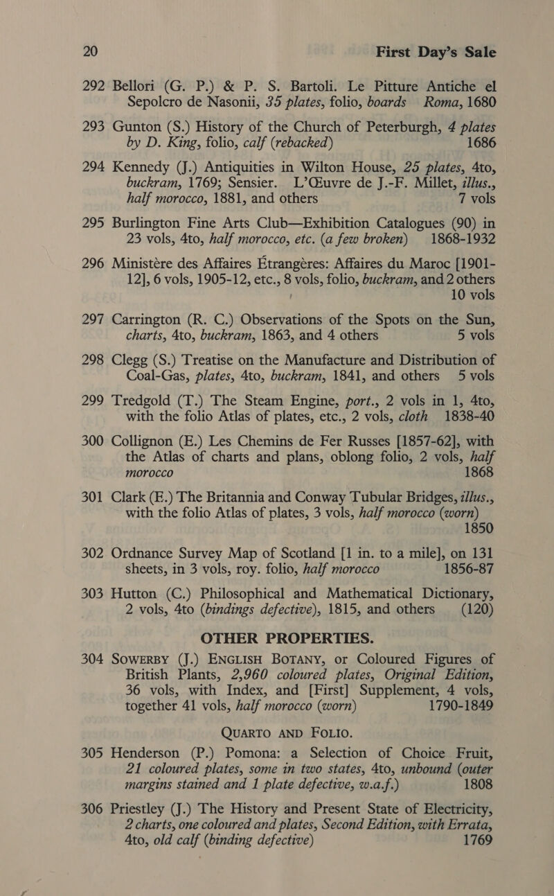 292 Bellori (G. P.) &amp; P. S. Bartoli. Le Pitture Antiche el Sepolcro de Nasonii, 35 plates, folio, boards Roma, 1680 293 Gunton (S.) History of the Church of Peterburgh, 4 plates by D. King, folio, calf (rebacked) 1686 294 Kennedy (J.) Antiquities in Wilton House, 25 plates, 4to, buckram, 1769; Sensier. L’Qiuvre de J.-F. Millet, cllus., half morocco, 1881, and others 7 vols 295 Burlington Fine Arts Club—Exhibition Catalogues (90) in 23 vols, 4to, half morocco, etc. (a few broken) 1868-1932 296 Ministére des Affaires Etrangéres: Affaires du Maroc [1901- 12], 6 vols, 1905-12, etc., 8 vols, folio, buckram, and 2 others 10 vols 297 Carrington (R. C.) Observations of the Spots on the Sun, charts, 4to, buckram, 1863, and 4 others 5 vols 298 Clegg (S.) Treatise on the Manufacture and Distribution of Coal-Gas, plates, 4to, buckram, 1841, and others 5 vols 299 Tredgold (T.) The Steam Engine, port., 2 vols in 1, 4to, with the folio Atlas of plates, etc., 2 vols, cloth 1838-40 300 Collignon (E.) Les Chemins de Fer Russes [1857-62], with the Atlas of charts and plans, oblong folio, 2 vols, half morocco 1868 301 Clark (E.) The Britannia and Conway Tubular Bridges, z//us., with the folio Atlas of plates, 3 vols, half morocco (worn) 1850 302 Ordnance Survey Map of Scotland [1 in. to a mile], on 131 sheets, in 3 vols, roy. folio, half morocco 1856-87 303 Hutton (C.) Philosophical and Mathematical Dictionary, 2 vols, 4to (bindings defective), 1815, and others (120) OTHER PROPERTIES. 304 SoweERBY (J.) ENGLISH BOTANY, or Coloured Figures of British Plants, 2,960 coloured plates, Original Edition, 36 vols, with Index, and [First] Supplement, 4 vols, together 41 vols, half morocco (worn) 1790-1849 QUARTO AND FOLIO. 305 Henderson (P.) Pomona: a Selection of Choice Fruit, 21 coloured plates, some in two states, 4to, unbound (outer margins stained and 1 plate defective, w.a.f.) 1808 306 Priestley (J.) The History and Present State of Electricity, 2 charts, one coloured and plates, Second Edition, with Errata, Ato, old calf (binding defective) 1769