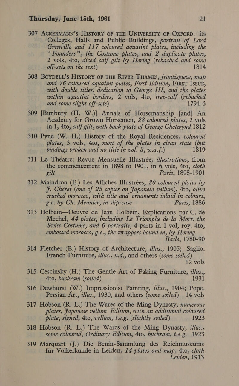 307 ACKERMANN’S HISTORY OF THE UNIVERSITY OF OXFORD: its Colleges, Halls and Public Buildings, portrait of Lord Grenville and 117 coloured aquatint plates, including the ‘* Founders”, the Costume plates, and 2 duplicate plates, 2 vols, 4to, diced calf gilt by Hering (rebacked and some off-sets on the text) 1814 308 BOYDELL’s HISTORY OF THE RIVER THAMES, frontispiece, map and 76 coloured aquatint plates, First Edition, First Issug, with double titles, dedication to George III, and the plates within aquatint borders, 2 vols, 4to, tree-calf (rebacked and some slight off-sets) 1794-6 309 [Bunbury (H. W.)] Annals of Horsemanship [and] An Academy for Grown Horsemen, 28 coloured plates, 2 vols in 1, 4to, calf gilt, with book-plate of George Chetwynd 1812 310 Pyne (W. H.) History of the Royal Residences, coloured plates, 3 vols, 4to, most of the plates in clean state (but bindings broken and no title in vol. 3, w.a.f.) 1819 311 Le Théatre: Revue Mensuelle Illustrée, z//ustrations, from the commencement in 1898 to 1901, in 6 vols, 4to, cloth gilt Paris, 1898-1901 312 Maindron (E.) Les Affiches Illustrées, 20 coloured plates by F. Chéret (one of 25 copies on Fapanese vellum), 4to, olive crushed morocco, with title and ornaments inlaid in colours, g.e. by Ch. Meunier, in slip-case Paris, 1886 313 Holbein—Oecuvre de Jean Holbein, Explications par C. de Mechel, 44 plates, including Le Triomphe de la Mort, the Swiss Costume, and 6 portraits, 4 parts in 1 vol, roy. 4to, embessed morocco, g.e., the wrappers bound in, by Hering Basle, 1780-90 314 Fletcher (B.) History of Architecture, illus., 1905; Saglio. French Furniture, zllus., n.d.. and others (some soiled) 12 vols 315 Cescinsky (H.) The Gentle Art of Faking Furniture, :llus., Ato, buckram (soiled) 193] 316 Dewhurst (W.) Impressionist Painting, z//us., 1904; Pope. Persian Art, z//us., 1930, and others (some soiled) 14 vols 317 Hobson (R. L.) The Wares of the Ming Dynasty, numerous plates, Fapanese vellum Edition, with an additional coloured plate, signed, Ato, vellum, t.e.g. (slightly sozled) 1923 318 Hobson (R. L.) The Wares of the Ming Dynasty, :llus., some coloured, Ordinary Edition, 4to, buckram, t.e.g. 1923 319 Marquart (J.) Die Benin-Sammlung des Reichmuseums fiir Vélkerkunde in Leiden, 14 plates and map, Ato, cloth Leiden, 1913